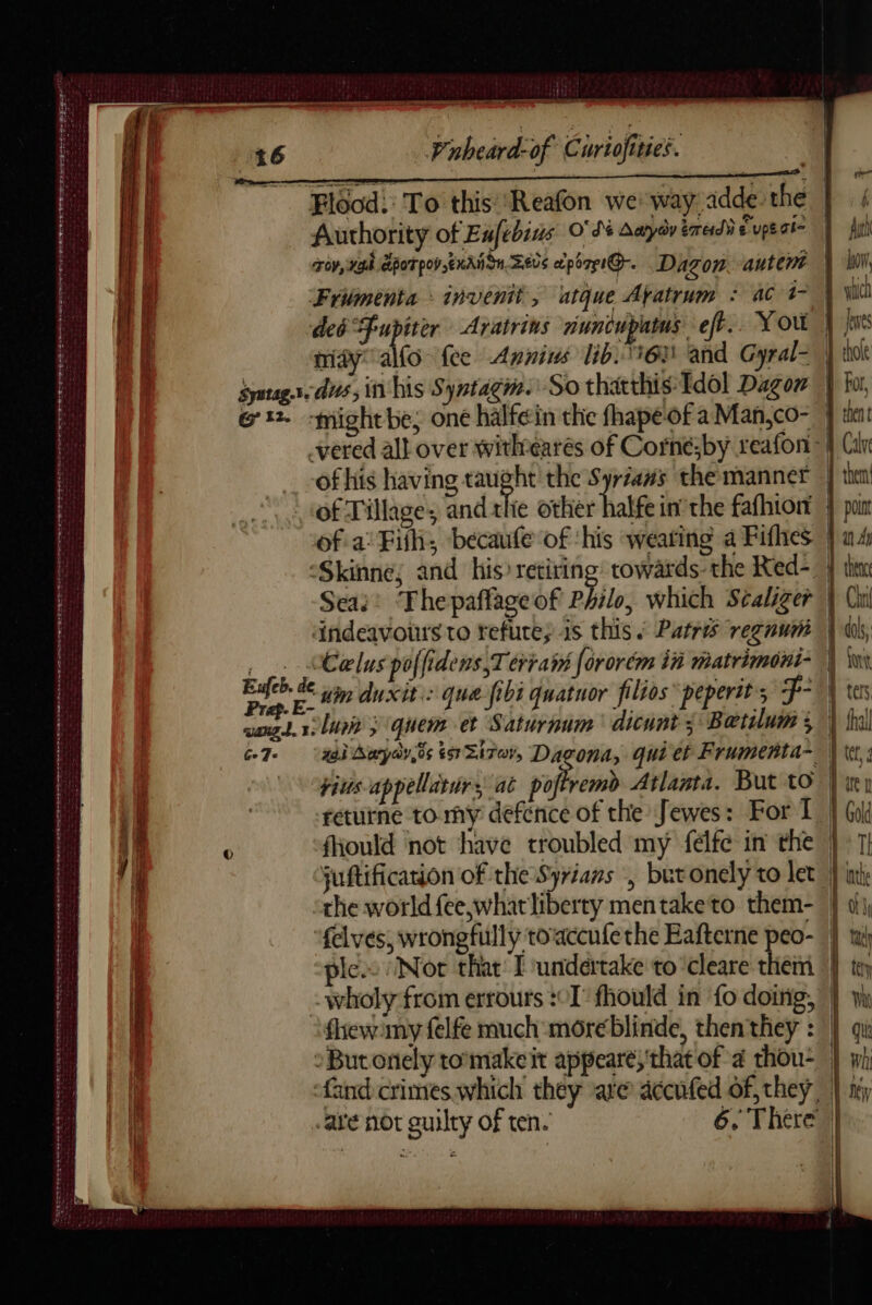 Flood: To this ‘Reafon we way adde the | Author ity of Eufebins O' d's Aayoy erred € upe aie TOY, eb POT pov EKA IU Zevs apérpiQ.. Dagon autene | Frümenta invenit, utque Afatrum : ac 1 | ded Fupiter Aratrins nuncupatus eff. You | ja midy ao fee Annins lid. 63 and Gyral- | Saues. dus, in his Syntagm. So thatthis Idol Dagon | ot. -might be; one halfein the fhapéof a Man,co- -vered all over withtearés of Corné;by reafon | of his having RN the Syriañs the manner | thea of Tillage; and tlie other halfe in’ the fafhiont } por ofa Fill; becaufe of ‘his weating a Fifhes | a4 ‘Skinne; and his) retiring: towards. the Red-_ } thin Sea?’ Thepañfageof Philo, which Séaliger | Cu dndeavours to refute; is this. Patres regnum | __. Calus poffidens,Terrath fororém in matrimoni- | pu un duxit:: que fibi quatuor filios peperit; F- | wang. 1 lini) quem et Saturnum dicunt 3 Bætilui 3 | fr G7 aad Baryay,ds ts Sirer, Dagona, quiet Frumenta- | “pius-appellaturs, at pof remb Atlanta. But to | returne tomy defence of the Jewes: For 1 | fhould not have troubled my félfc in the | juftificarion of the Syrians , butonely to let | othe world fee whatliberty mentaketo them-« felves, wrongfully toaccufe the Eafterne peo- | lc. Not that I undertake to cleare them | »Butonely tomakeit appearé; that of à thou- and crimes which they are accufed of they, | are not guilty of ten. 6, There | a LILLE TR A ETE ES PERETTI SETS Mee tee DW STE ETE ht et eee care eee tee ee eo een