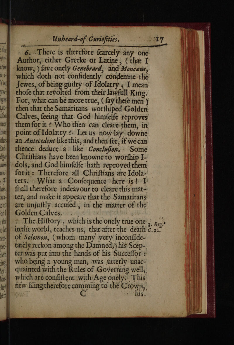 . 6. There is therefore fcarcelÿ any one Author, either Grecke or Latine; (that I know, ) fave oncly Genebrard, and Moncens; which doth not confidently condemne the | Jewes, of being guilty of Idolatry ; I mean _ thofe that revolted from their lawfull King. For, what can be more true, ( fay thefe men ) then that the Samaritans worfhiped Gelden Calves, feeing that. God himfelfe reproves | them for it ¢ Who then can cleare them, in point of Idolatry.¢:. Let us now lay’ downe an Antecedent like this, and then fee, if we can thence. deduce a. like Conclufion, : Some Chriftians have been knowne to worfhip I- dols; and God himfelfe:hath reprovedthem forit: Therefore all Chriftians are Idola- ters. : What a Confequence here is! I fhall therefore indeavour to clearé this mat- ter, and make it appeare that the Samaritans are unjuftly accufed , in the matter of the Golden Calves. . ik à } * TheHiftory, which is the onely true one’. 5 inthe world, teaches us, that after the death c. x2; Of Solomon, (whom many very inconfide- | Yately reckon among the Damnéd, y his Scep- ter.was put into the hands of his Succeffor : who, being a young.man, -was .urterly unac- quainted with the Rules of Governing well; which are confiftent with:Age onely. This new King therefore a are thé Cry, ~ BS. RER + were pape = = À Re he 79 SS peak ad nb abcd VS CS A UT RE Se een net once ina se nana Sets nn a SR MEr se