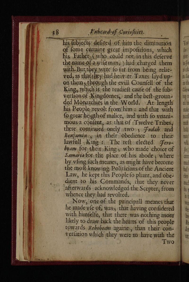 DEN er a FELICE PLL CL FEY ED DS EL AR AE A ie ee Date Tete ey terete e SATE DST Ste ret ns ne ee oe ee Scere L'nheard-of. Curiofisies. of fome cértaine great impofitions,: which his, Father, (who..could not:in this deferve the. name.ofawife man; )hadocharged them with, But they. were fo far from béing relie: ved, as So had-heavier, Taxes layd up- on them:.thwough the evill Counfell: of the King, which ts)-the readieft caufe of the fub= verfion of Kingdômes, : and the beft-groun- ded Monarchiés in the World. At fengthi his Pçople:rrevolt from him: and thar with fo grear heigthof malice, and with fo vnani: mousa confent, as, that of “Twelve Tribes, there continued-.onely twos; Fudah and Benjamins un their obedience to: their Jawfall Kings, The ireft eleted <fero- boam for,theix, King: who made choice of Samariator, thie place of his abode; where by vfing fuch meanes, as mig lit have become the moft-knowing Politicians of the Ancient Law, he kept this People fo pliant, and obe: dient, to his Commands, thav they néver afterwards acknowledged the Scepter, from whence they had revolted. Mt . Now, oneof: the principal! meanes'that he made.vfe of; was, thar having confidered with himfelfe, that there was nothing more likely to draw back the hearts of this people towards Rebobeam againe:, than their’ con- verfation which they were to:haye with the ° Two