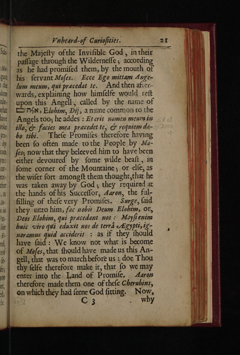 paflage through the Wilderneffe; according his fervant Mofes.. Ecce Ego mittam Ange- lum meum, qui precedat te. And then afrer- wards, explaining how himfelfe would reft upon this Angell; called by the name of ['74N, Elohim, Dij, a name common co the Angels too; he addes : Eterit nomen meumin illo, Cr facies mea precedet te, o requiem da- bo tibi.. Thefe Promifes therefore having been fo often made tothe People by #- either devoured by fome wilde beaft, in fome corner of the Mountaine; or-elfe, as the wifer fort amongft them thoughr,that he was taken away by God; they required at filling of thefe very Promifes. Surge, {aid they unto him, fac zobis Deum Elohim, or, Deos Elohim, qui pracedant nos: Moyfienim huic viro qui eduxit nos de terra Egy pti; tz- noramus quid acciderit : as if they fhould have faid : We know not what is become of Mofes, that fhould have made us this An- gell, that was to march before us : doe Thou thy felfe therefore make it, that fo we may enter into the Land of Promife. <Aaroz therefore madethem.one of thefe Cherubins, on which they had feene God fitting, Now, Q- C 3 . why mas he nek ae PR Cee Te Jace Dain cpcatade seers MBE ‘. San RR PEN EEE ES