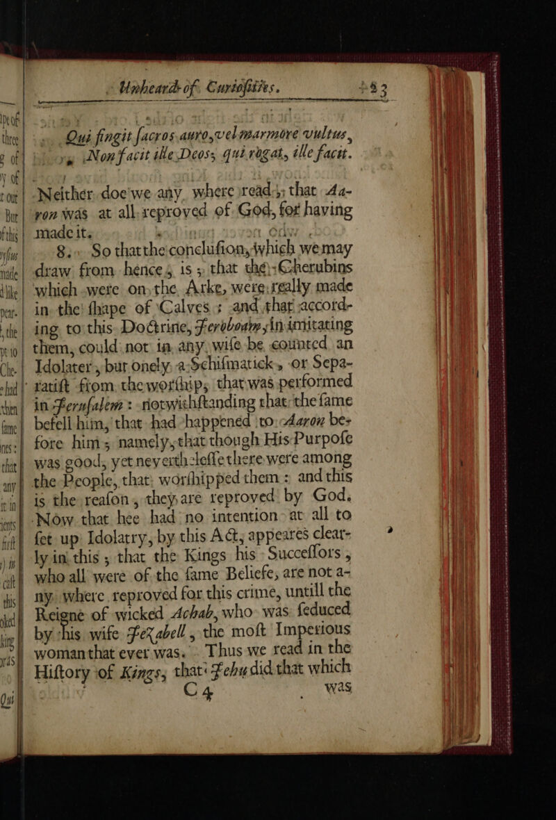 an A nis nade dike nt 10 Che. ad then | Unheard: of, Curiofities. Qui fingit facros.auro,velmarmore vultus, Neither. doe'we any, where rread:;;: that Aa- von Was at all-xeproved of God, for having made it. lies 1 CA. 8:+ So thatthe:conclufion,iwhich wemay draw from hence is; that thé:Cherubins which were onthe. Arke, were. really made in. the! fhape of ‘Calves ; and thar accord- them, could: not in. any. wile be counted an Idolater , bur onely, a-Schifmatick, or Sepa- ratift fiom. the worthips that was performed in Fernfalem : -norwihftanding rhae; the fame befell him, that had -happened :to: Aaron bes fore him; namely,that though His Purpofe ly ini this ; that the Kings his Succeflors , ny, where reproved for this crime, untill the Reiene of wicked Achab, who- was feduced C4 Wa ha VOIS ONS EE 5 heed ANS DO En A ERNE ES GES DS a comes = sh nes md mù réa ee ee ee ge ST PENT A ed tes
