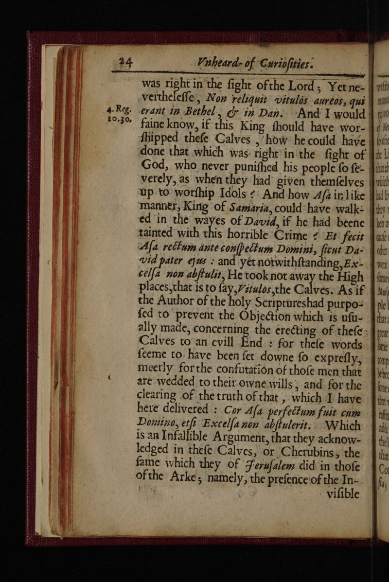 ae 7 Vuheard- of Curiofities. | was right in the fight ofthe Lord; Yetne: jj vil veithelefle, Now reliquit vitulis aureos, qui | si erant in Bethel, ¢ in Dan. ‘And I would } iW faine know, if this King fhould have wor- M ¢ i hipped thefe Calves ,’how he could have | oo done that which was: right’in the fight of Hit L God, who never punifhed his people fo fe- hat verely, as when they had given themfelves Jit up to worfhip Idols + And how 4/4 irlike [ull manner, King of Samaria, could’ have walk: y: ed ‘in the wayes of David, if he had beene Wim: tainted with this horrible Crime + “Et fecit Aile Afa rectum ante Ah Shae Domini, ficut Da- vid pater ejns : and yétnotwithftanding, Ex: |) cella non abftulit, He took not pu the High | places,that is to fay, Vélos the Calves. As if | the Author of the holy Scriprureshad purpos | {ed to prevent the Objection which is ufu- ally made, concerning the érecting of thefc:| Calves to an evill End : for thefe words . feeme to. have been fet downe fo exprefly, meetly forthe confutation of thofe men that are wedded to their-ownewwvills; and for the clearing of the truth of that , which I have here delivered : Cor A/a perfectum fuit cum Domino, etfi Excelfanon abjtulerit: Which is an Infallible Argument, that they acknow- ledged in thefe Calves, or Chetubins, the fame which they of Ferufalem did: in thofe ofthe Arke; namely, the prefence'of the In- os gate | | _vifible res POSADA LR I Ele a me OT el BA SORTER DST ee eet nse we oe te et ces atte reece re