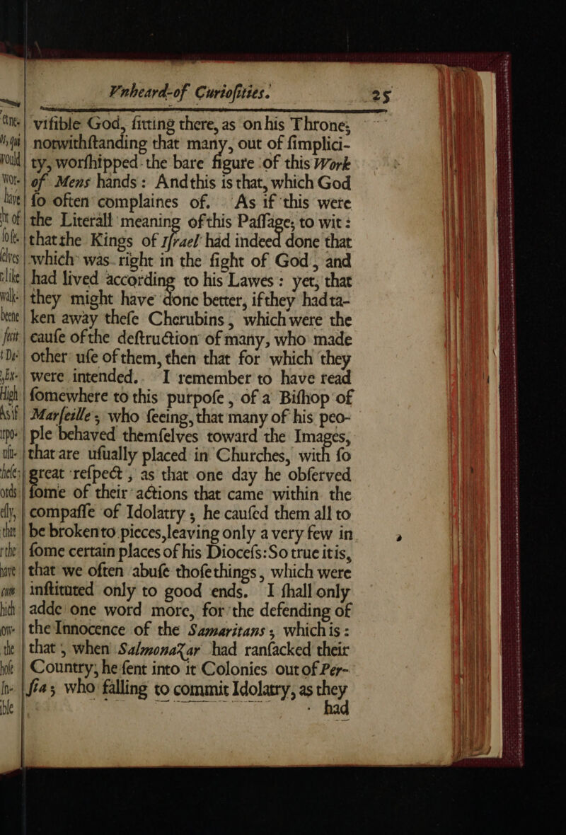 | vifible God, fitting there, as on his Throne; qm} norwithftanding that many, out of fimplici- Hoult} ty, worfhipped:: the bare figate of this Work Woe} of Mens hands: Andthis is that, which God it} fo often complaines of. As if this were tof the Literall meaning of this Paffa €; tO wit : bf. thatthe Kings of ar had indeed done that dis which was- right in the fight of God , and lle} had lived according to his Lawes: yet, that Wil | they might have donc better, ifthey had ta- itt | ken away thefe Cherubins, which were the fut | eaufe ofthe deftrudtion of many, who made | other: ufe of them, then that for which they Et | were intended.. I remember to have read High | fomewhere to this purpofe , of a Bifhop of Asif | Marfeille ; who fecing, that many of his peo- pe | ple behaved themfelves toward the Images, -|tharare ufually placed in’ Churches, with fo hee Se ‘refpect ; as that one day he obferved ods | fome of their“ aétions that came within the dl, | compaffe of Idolatry ; he caufed them all to tut | be brokento pieces, leaving only avery few in ‘the | ome certain places of his Diocefs:So true itis, mare | that we often abufe thofethings , which were om | inftituted only to good ends. I fhall onl hh | adde one word more, for’the defending of Owe | the Innocence of the Samaritans ; whichis: te | that 5 when SalmonaXar bad ranfacked their hole | Country; hefent into it Colonies. out of Per- r fia who falling to commit Idolatry, as de De | = = =? oo? . 3 1 | 2 = a= “= ARE PSS a mn ea ee te © Las 2562040 es Se RAS EEE DEN ERR ER AEE PT ES Le = : + oe ie Th a tat RE EE DE ÉD EA md SRI Le mb SERN HST ND Rae Rata Le ag Ak Rnd mt Ae ot RES opte nest Sesame