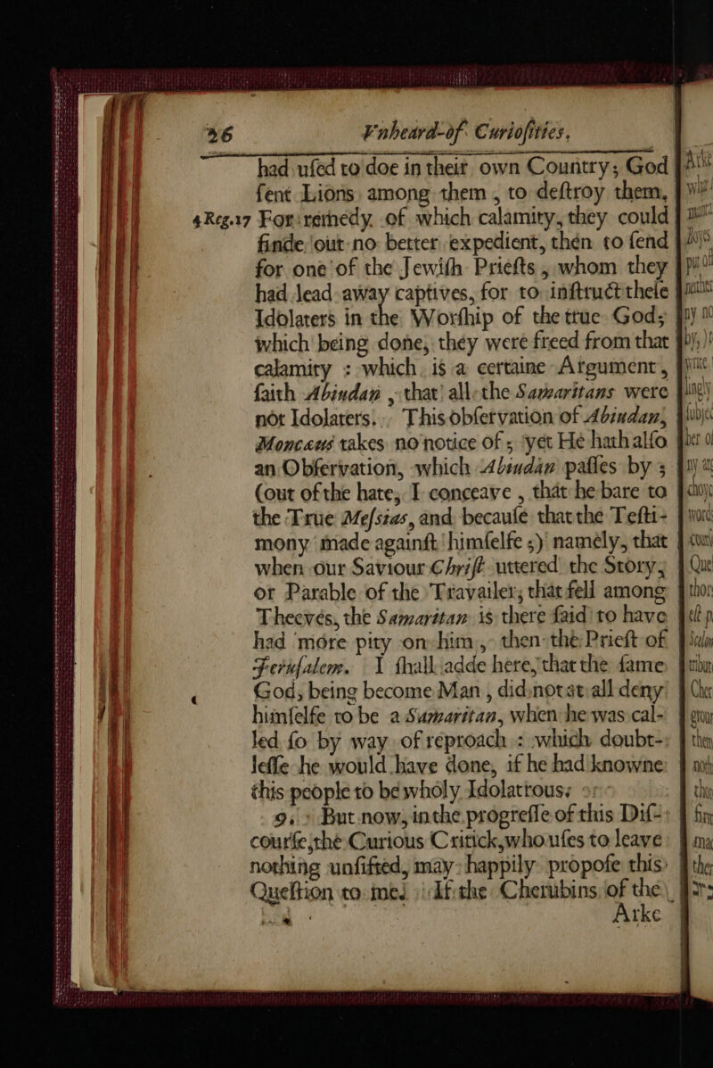 had ufed ro'doe in theit own Country; God fent Lions among them , to deftroy them, 4Reg.17 Forirernedy of which calamity, they could finde. out no: better expedient, then to fend for one of the Jewith Priefts , whom they had Jead away captives, for to: inftrudé thele Idolaters in the Worthip of the true God; fi}? which being done, they were freed from that 9));) calamity : which. i$ a certaine Afgument, faith Abindan , that’ allethe Savearitans were |i! not Idolaters... This obfervation of Abindan, Wu) Moncaus takes no notice of ; ‘yet He hathalfo an Obfervation, which <dindan pafles by 3 fi (out of the hate, I canceave , that-he bare ta fui) the True Mefsias, and becaufé thatthe Tefti- foi mony made againft'himfelfe ;) namely, that | cu when our Saviour Chrift uttered the Story; | Qu or Parable of the Travailer; chat fell among } thor Thecvés, the Samaritan is there faid to have lp had ‘more pity on him, then: the Prieft of Pulm Ferufalem. 1 fhalliadde here,that the fame) fin God; being become Man, didsnotatiall deny! § Che himfelfe to be a Sumaritan, when he was cal- feu led fo by way of reproach : which doubt-: } tha leffe he would have done, if he had knowne: | mt this people to be wholy Idolatrous: 25 chy 9, : But now, inthe progrefle of this Dif-: | courfe the Curious Critick,whoufes to leave: À. nothing uafifted, may: happily propofe this: | Queftion to med :Afthe Cherubins A of PP a tke | LL