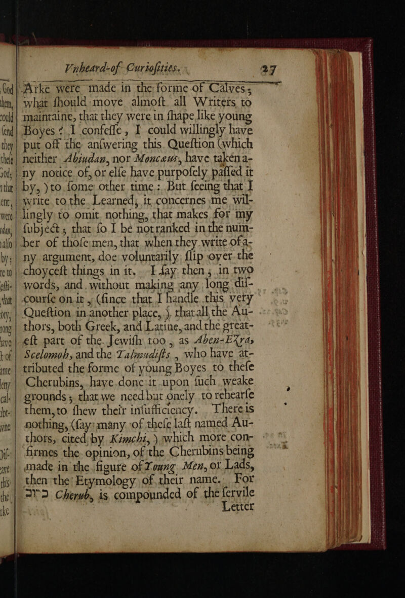 God Arke were made in the forme of Calves: ken, | what fhould move almoft all Writers to ould} amaintaine, that they were in fhape like young dl. Boyes ¢ I confeffe, I could willingly have thy| put off the anfwering this. Queftion (which tk | neither Abindan, nor Monceus, have takena- jad: | ny notice of, or elle have purpofely paffed it the by, ) to. fome: other time: But fecing that I write. tO the. Learned; it concernes me wil- ee | lingly to omit. nothing, that makes for my fubjé&amp; ; that fo I be notranked inthe num- alo | ber of thofe-men, that when they write ofa- by: | ny argument, doe voluntarily flip oyer. the | choyceft things in it, I day, then; in two ei: | words, and. without making any long dii- | Fe CE bt | courfe on. ; (fince that. I handle this very wy, | Queftion in.another place, Ÿ tharall the Au- mel thors, both Greek, and Latine, and the great- we | eft part of the. Jewifhy too, as Aben-EXras tof | Scelomoh, and the Talmudifts | who have at- me | ttibuted the forme of young Boyes. to. thefe ay | Cherubins, have done it upon fuch, weake al: | grounds; thatwe need but onely to rehearfe br: | them, to fhew their infufficicncy. There is ne | nothing, (fay: many of thefe laft named Au- thors, cited by Kémchi, ) which more,con- ji firmes the. opinion, of the Chernbins being wt | unade in the. figure of Xoung. Men, oï Lads, i | then the Etymology oftheir name. For ie | 22 Cherwb, is compounded of the fervile ke Pe’ ie ~ Letter pa eae COTE MS ERD SH = PRE NP OP EN RE EE 2 RRSP SSeS abe Fe eat dm ann D me a PRET TL TS PEN ES = mn Le acaseiwer ins Soe pn noces She Sik A ted SE SHOR à RTL PR ei a we TETE, + à tee = PRET ES