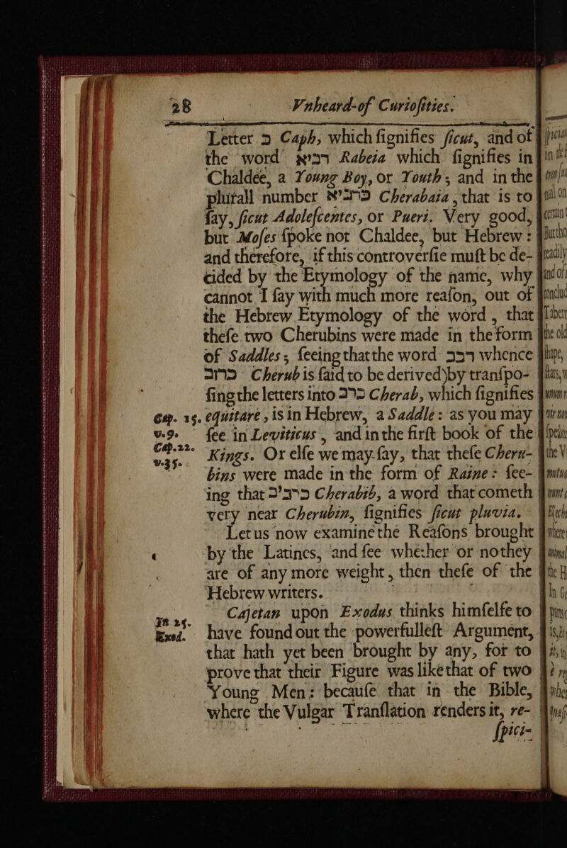 Dee pT me ne RE ee SE err RTE EN ME DE A AE QUE TS TT EET x ere ar a pe à Sri eee oe Se eee een BOAT ees CesT ess GENE er PR PT TR er D RE e eke Vnbeard-of Curiofities. Letter à Caph, which fignifies ficut, and of fi the word’ »a7 Rabeia which fignifies in J Chaldee, a Young Boy, or Youth; and in the}! plutall number N°25 Cherabaia , that is to Jui fay, ficut Adolefcentes, or Puert. Very good, bur Mofes {poke not Chaldee, but Hebrew : | cided by the Etymology of the name, why | cannot I fay with much more reafon, out of | the Hebrew Etymology of the word , that. thefe two Cherubins were made in the form | of Saddles; feeing thatthe word 355 whence SD Cherub is faid to be derived)by tran{po- | fing the letters into 29> Cherab, which fignifies | Cap.22. UZ So: TR 24. xed. Kings. Or elfe we may-fay, that thele Cheru- | bins were made inthe form of Raine: fee- | ing that 2275 Cherabib, a word that cometh very near Cherubin, fignifies ficut pluvia. qi Letus now examinethe Reafons brought fi by the Latines, and fee whether or nothey | are of any more weight, then thefe of ‘the | Hebrew writers. eh MAI Cajetan upon Exodus thinks himfelfe to | have found out the :powerfulleft Argument, {| prove that their Figure was likethat of two | Young Men: becaufe that in the Bible, | where the Vulgar Tranflation renders re= | ; , | pice |