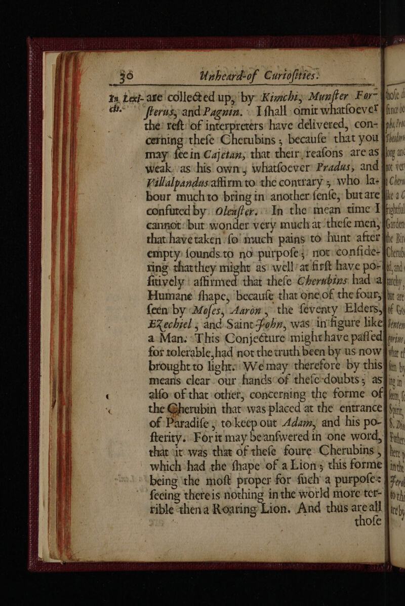 DOES S EMESIS ES POSED SSL SP DLE Te EE See tee on avasae wi teem at eoite Se ee RE fn en à A De Unheard-of Curtofities. = E Hole ¢ finc nt pus! LL Theatr (flerusy and Pagnin. © Thal omit whatfoevet the: reft of interpreters: have delivered, con- cerning thefe Cherubins ; becaufe that you} may fee in Cajetan, that their reafons are as weak. as his own, whatfoever Pradus, and Villalpandus.afirm to the contrary ; who. la: | bour muchto bring in another fenfe, butare ft confured by. Oleafter: In the: mean time Fort cannot: but wonder very much at thefe men, IGirdea that havetaken fo’ much pains to hunt after the Bir empty {oundsto no purpofez: mot: confide- fnb ting: thatthey might as: wellatfisft have por ii ni, fitively : affirnved that thefe Cherbins had ajiney Humane fhape, becaufe that oneof the four, fir a {een by Mofes, Aaron, the feventy Elders;lif \ EXechiel ; and Saint Fohn, was inifigure like} pte a Man: ‘This Conjecture mighthave pafled pins for tolerable, had not the truth been by us now fix brought to light. We may therefore by this} iq by means clear our hands:of thefe-doubts 5 asfiy in’ alfo of that other, concerning the forme off | the @herubin that was placed at the entrance} Src, of Paradife ; to keep out Adam, and his po- ff 9, ftetity, For it may beanfwered in one word, |} thar ir was that of thefe foure Cherubins , fhe, which had the fhape of a Lions this forme} in being ‘the moft proper for fuch'a purpofes fécing thereis nothing inthe world more ter- rible thena Roaring Lion. And thus x ae | | thofe |