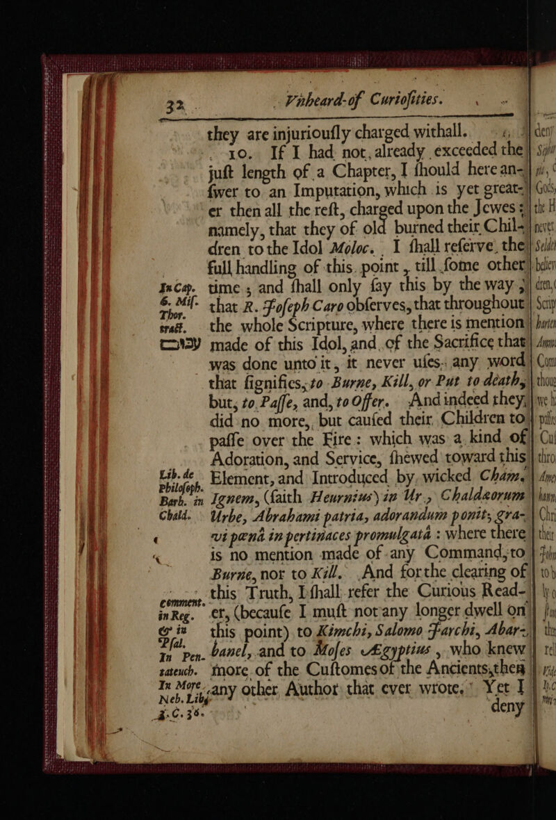 they are injurioufly charged withall. 4 der 10. If I had not, already exceeded the} sy juft length of a Chapter, I thould here an- | yi, ‘ fwer to an Imputation, which is yet great) Gui er then all the reft, charged upon the Jewes ali H namely, that they of old burned their Chil } neve dren tothe Idol Moloc. 1 fhall referve, thel sul full handling of this. point , till fome other } beler ncæ. time ; and fhall only fay this by the way ;l da, 6 Mi- chat R. Fofeph Caro obferves, that throughout } Sci sratz, the whole Scripture, where there is mention } hm EMY made of this Idol, and. cf the Sacrifice that} Am was done unto it, it never ufes. any word) Con that fignifics, to Burne, Kill, or Put to death, \ thou but, 10. Paffe, and, to Offer. And indeed they, } ej did no more,, but caufed their Children to} ply paffe over the Fire: which was a. kind of} Cu _. Adoration, and Service, fhewed toward this } thio Lib. de Element, and Introduced. by, wicked Cham. \ Any Ignem, (faith Heurnius) ie Ur., Chaldeorum \ lim Ch | comment in Reg. co in Yet I + ‘deny 1 SASL SNES ec der hr SAESESE Te Te Swab tin ie