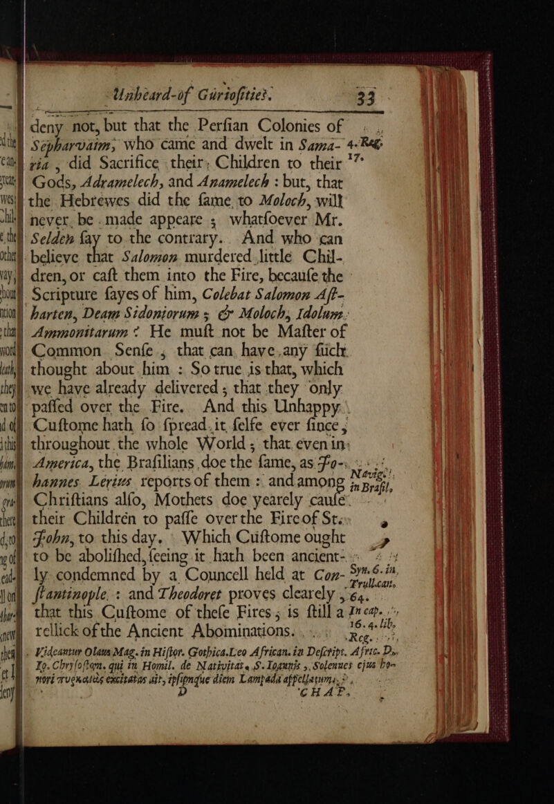 deny not, but that the Perfian Colonies of Sepharvaim, who came and dwelt in Sama- 4-R&@ via , did Sacrifice their; Children to their *” Gods, Adramelech, and Anamelech : but, thar M the Hebrewes did the fame, to Moloch, will never. be .made appeare ; whatfoever Mr. À Selden fay to the contrary. And who ‘can itll believe that Salomon murdered little Chil- ity) dren, or caft them into the Fire, becaufe the : hal Scripture fayes of him, Colebat Salomon A/t- iio) Larten, Deam Sidoniorum ; & Moloch, Idolum. thal) Ammonitarum * He muft not be Matter of yon) Common Senfe , that can, have.any fuclr Wy) thought about him. : So true is that, which thy) we have already delivered ; that they only dd}. Cuftome hath fo fpread.it felfe ever fince , if throughout the whole World ; that even in: hing) America, the Brafilians doe the fame, as Fa-:. : : : nin) hannes. Lerivs reports of them : andamon pein à oi) Chriftians alfo, Mothets doe yearely ca meen Hat their Childrén to paffe over the Fire of Ste» dl Fobn, to this day. : Which Cuftome ought vof to be abolifhed, feeing it hath been ancient- ® ? Ju fantinople. : and Theodoret proves clearely | acai qi rellick of the Ancient Abominations. , -... A a lib, thea RE Videantur Olde Mag. in Hiftor. Gothica.Leo African. ia Defctipt. A fete. Ds, [a Jo. Chry(o ftom. qu ru Homil. de Nativitat. S.Ioaunis ,, Solenues cjus heen wore MUCHAS Excstatas Atl, ipligngue diem Lampada appellatums. © ms 9 À DAS SE eee aR Se Le ee se om ood D 6 ATP eres La Dont ASE SE Ee A dae tes ré anni seieie Oe Lacs ca asp ace Date TARA ST gens De ES oy PARENT © PE OKSE een ET à dormant sarin CR D msnémianrsee à re Pe ee