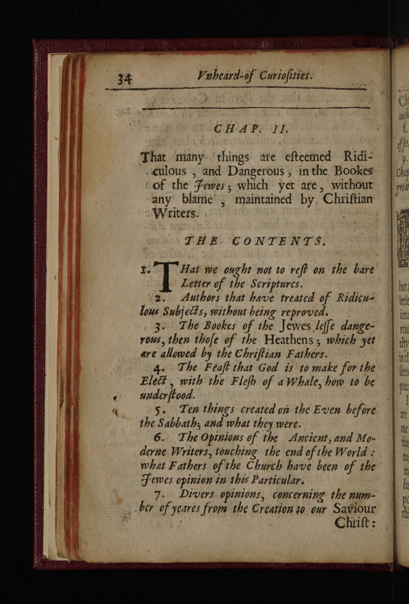 = GHA PT Fi That many ‘things are efteemed Ridi- …ulous , and Dangerous , inthe Bookes ‘of the Fees, which yet ate, without any blame’, maintained by, Chriftian : Writers. THE CONTENTS. Ye Hat we ought not to reft on the bare Letter of the Scriptures. | 2. Authors that have treated of Ridicu- lous Subjects, without being reproved. 3. The Bookes of the Jewes leffe dange- rous, then thofe of the Heathens ; which yet are allowed by the Chriftian Fathers. 4. The Féaft that God is to make for the Elect , with the Flefh of aWhale, how to be underftood. - 5. Ten things created on the Even before the Sabbath; and what they were. 6. The Opinions of the Antient, and Mo- derne Writers, touching the end of the World : what Fathers of the Church have been of the F ewes opinion in this Particular. 7. Divers opinions, concerning the num- ber of yeares froms the Creation 10 our Saviour Chiift :