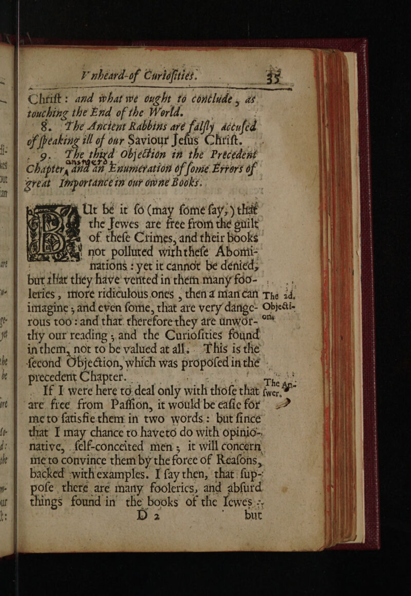 moy mo qe me mmemem Vnbéard-of Curtifities, es Pure CEE meet Rh À Chrift: and what we ought to conilude, as Hi | touching the End of the World, = i ‘i | 8. The Ancient Rabbins FAP détufed Ma ll , À of peaking ill of our Saviour Jefus Chrift. 1} || 9, The thigd Objection in the Précedent (RL S À Chapters and in. Enumeration of [ome Errors of Wt) MY great Importance tn our owne Books: LULU A à | | : | SGA Ur bé it fo (may fome fay;.) that FAR an the fewes are free from the guilt | | Zo of thefe Crimes, and their books | @q not polluted wirhthefe Abonii- it À è { ore nations : yet it cannot be dénied; | bot that they have'veritedintheth.manyfoo- .. ., M À leties, more ridiculous.ones . theñ a mancan The 3d, imagine ; and even fore, that are very dange- Obje&amp;i- À rous too: and that thereforethey are unwor- °™ | ji] thy our reading ; and the Curiofities found ali | inthem, not to be valued at all; This is the 1] k | fecond Objection, which was propoledinthé : | May precedent. Chapter. 7. in en PS oe If I were here to deal only with thofe that fer” m | are free from Paffion, it would be eaficfor 2? | ; b | mcto fatisfiethenr in two words: but fince Py le | that I may chance ro haveto do with opinio-. iH | native, felf-conceited men; it will concern Bi À: it | méto convince them by the force of Reafons, pit | backed :withexamples. I fay then, that fup- Bill: | pofe there are many foolerics, and abfurd AU wt | things foundin the books of the Icwes.-, ag ¢ D 2 but Ali