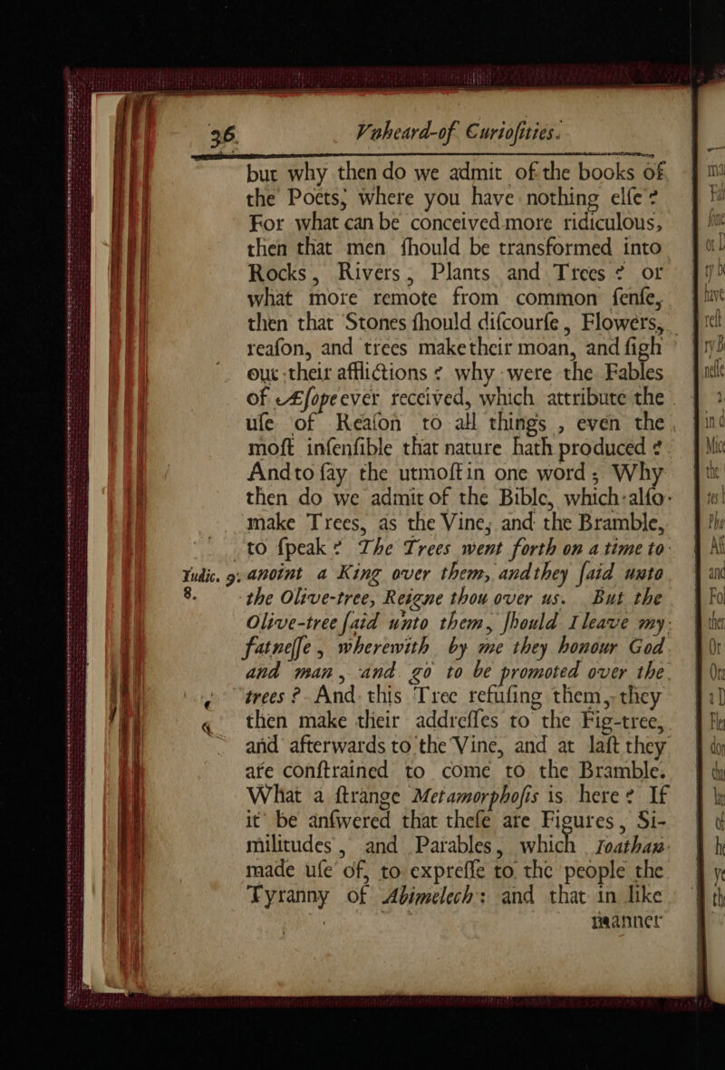 A SD ASE Rd A dm md + named ee Settee ES EURE ese oe CRÉÉ CS ener CES : Skat aeaeeseacse Sem then Foe Le Der IF ES De Lu sn LE Le né md Vaheara-of Euriofities. then that Stones fhould difcourfe , Flowers, reafon, and trees maketheir moan, and figh out their afflictions ¢ why were the Fables of LÆfopeever received, which attribute the . ufe of Reafon to all things , even the, moft infenfible that nature hath produced ¢. Andto fay the utmoffin one word; Why then do we admit of the Bible, which:alfo: make Trees, as the Vine; and the Bramble, to {peak * The Trees went forth on atime to: anoint a King over them, andthey [aid unto the Olive-tree, Reigne thou over us. But the Olive-tree [aid unto them, Jhould Ileave my: fatne]e, wherewith by me they honour God. and man, and. go to be promoted over the. then make tlieir addrefles to the Fig-tree, and afterwards to the Vine, and at laft they ate conftrained to come to the Bramble. What a ftrange Metamorphofis is here? If it’ be anfwered that thefe are Figures, Si- militudes , and Parables, which Zoathux. made ufe of, to expreffe to the people the Tyranny of Abimelech: and that in like +4 ES manner
