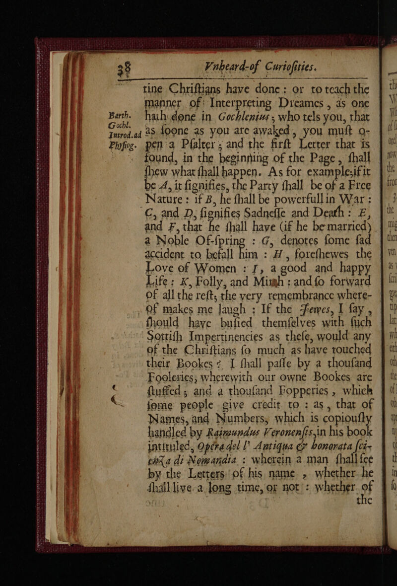 H 1181452) sETIEtS DIS Vnheard-of Curiofities. tine Chriftians have done; or to teach the manner of: Interpreting Dreames , as one abe hath done in Gochlenius ; who tels you, that OCLs Tmpd.ad 28 400N€ as you are awaked, you mutt o- Phfos. pen a Pfalter ; and the firft Letter that is fhew what fhallhappen. As for example;ifit be A, ir fignifies, the Party fhall be of a Free Nature : if B, he fhall be powerfullin War : C, and D, fignifies Sadnefle and Death: E, a Noble Of-fpring : G, denotes fome fad accident to befall him : AH , forefhewes the Love of Women : f, a good and happy Life: K, Folly, and Mimh : and fo forward of all the reft; the very remembrance where- . OF makes me laugh ; If the emes, I fay , fhould have bufied themfelves with fuch Sottifh Impertinencies as thefe, would any of the Chriftians fo much as have touched their Bookes : [ fhall paffe by a thoufand Foolesies, wherewith our owne Bookes are ftuffed ; and a thoufand Fopperies , which Nee De ER et penn te eee te Numbers, which 1s copioufly iandled by Rainundus Veronenfis in his boo intituled, Opéra del l’ Antiqua & bonorata [ci- cara di Nomandia : wherein a man fhall fee EMS SO OE ALS ne lee dd ue err the SMRESNEE Se Tease SF Sse EY ~ANepe re > ss à =e => =| ——_ > ? ct AS = pt >| 32