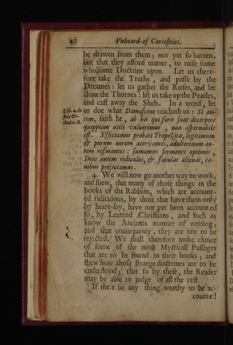 SBIEIES Se Teta es SE ee Seat SE EL EU peg hg VS ER NT Du D D A ANNÉE tee FORERERE ISIS POCA TET SS een Sees ve CET eae eet ent teats SRE PS PA NTFS ONE RC PET ETE 4 but that they afford matter , to raife fome Lib. 4.de thod.6.18. fore'take the Truths , and pañle by the Dreames : let us gather the Rofes, and let alone the Thornes * Jet us take up the Pearles, us doe what Damafcene teacheth us : Si an- tem, faith he, ab his qui forts [wut decerpere quippiam utile valuerimus | non afpernabile ; 4. We willnow go another way to work, books of the Rabbins, which are ‘account- ed ridiculous, by thofe that have them only by heare-fay, have not yet been accounted fo, by Leafned .Chriftians , and fuch as know the Ancierts mannet of writing ; and” that -confequenly , they are not to be rejcted.° We fhall therefore make choice oF fome of. the moft Myfticall Paffages that are to be found. in their books : and thew how thofe ftrange doétrines are to be underftood ; that fo by. thefe, the Reader may be able to judge of allthe reft. “Af thee be any thing worthy to be ac- Ne | LES ; counte J