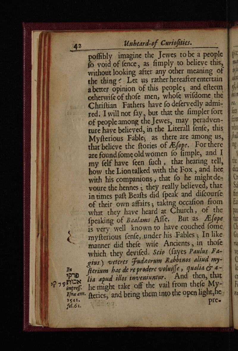 oe BI i De oe le Nee ee rnb A hace) Ce = ee ee A A ne ne SUEZ BAS NE RTE IR DE NEO eet eee In ppm) | NON impref]. Unheard-of Curiofities. poffibly imagine the Jewes tobe a people | fo void of fence, as fimply to believe this, without looking after any other meaning of abetter opinion of this people, and eftecm otherwife of thofe men, whofe wifdome the Chriftian Fathers have fo defervedly admi- of peopleamong the Jewes, may peradven- ture have believed, in the Literall fenfe, this | that belicve the ftories of Æfope. For there are foundfomeold women fo fimple, and I my felf have feen fuch, thar hearing tell, } how the Liontalked with the Fox , and hee, | with his companions , that fo he mightde- | voure the hennes ; they really believed, that | intimes paft Beafts did {peak and difcourfe of their own affairs, taking occafion from | what they have heard at Church, of the | {peakirig of Baalams Alle, But as Æjope. | is very well known to have couched fome. | myfterious fenfe, under his Fables ; In like. | manner did thefe wife Ancients, in thofe which they deviled. Scio (fayes Paulus Fa- jus) weteres Fudeorum Rabbinos alind my- fterium bac de re prodere voluiffe , qualia Q'4- lia apud illos inventuntwr. And then, that he might take off the vail from thefe My- fol. 6x. pice