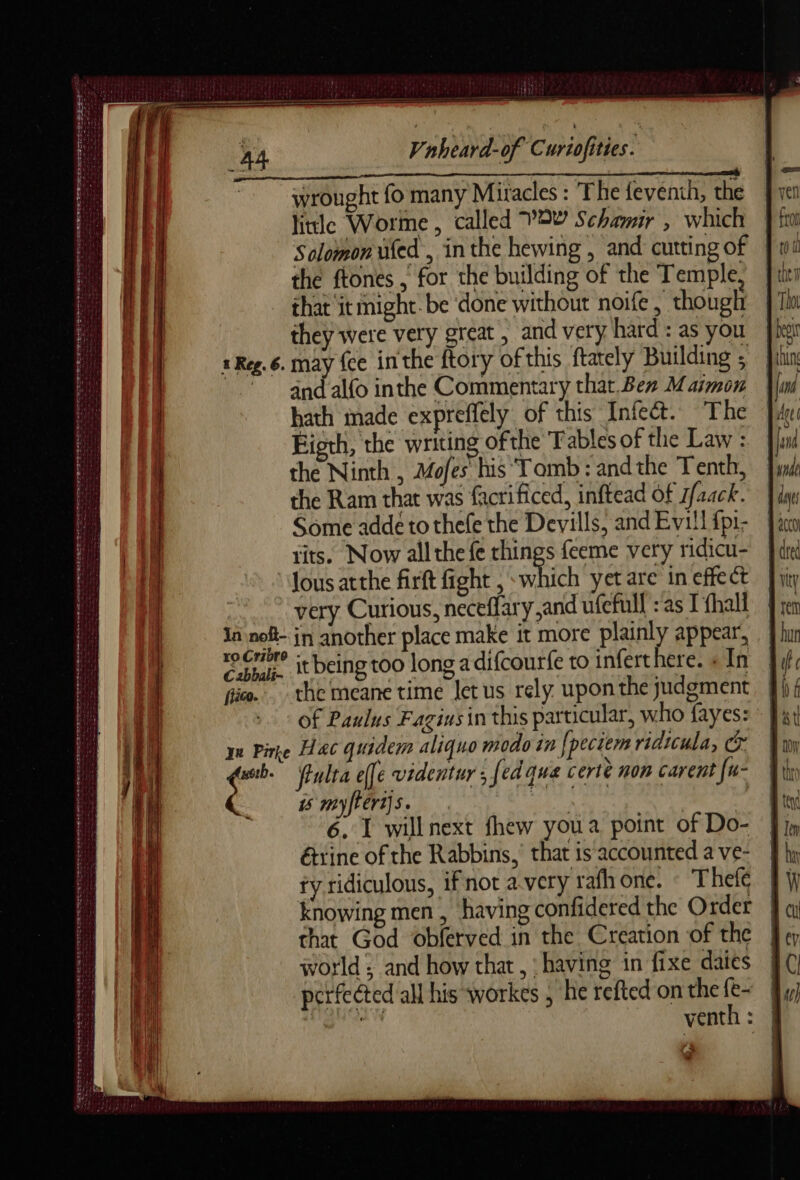 NN ER TES DER ET PME TRES SS EE DE nl EE PES POTENT Et te oe Seeger D +4 > er PSE PLETE T Vnheard-of Curiofities. wrought fo many Mitacles : The feventh, the litle Worme, called VOY Schamir , which Solomon üfed , inthe hewing , and cutting of the ftones ,' for the building of the Temple, that ‘it might be done without noife , though they were very great, and very hard: as you may {ce inthe ftory of this ftately Building ; and alfo inthe Commentary that. Ben Maimon hath made expreffely of this Infect. The Higth, the writing ofthe Tables of the Law : the Ninth , Mofes his Tomb : andthe Tenth, the Ram that was facrificed, inftead of sfaack. Some adde to thefe the Devills, and Evill fpi- tits. Now all the fe things feeme very ridicu- ous atthe firft fight , which yet are in effect very Curious, neceflary,and ufefull : as I fhall Ja noft- jn another place make it more plainly appear, ro Crit? it being too long a difcourfe to inferthere. « In fico. the meane time let us rely upon the judgment of Paulus Fagins in this particular, who fayes: qu Pire Hac quidem aliquo modo in fpeciem ridtcula, Cr a fiulta effe videntuy , fed que certè non carent {u- is myftert]5. Beh iad ; étrine of the Rabbins,’ that is accounted a ve- fy ridiculous, ifnot a very rafhone. : Thele Knowing men, having confidered the Order that God obferved in the Creation of the world | and how that, having in fixe daies perfected all his workes , he refted on the {e- a venth: | ~