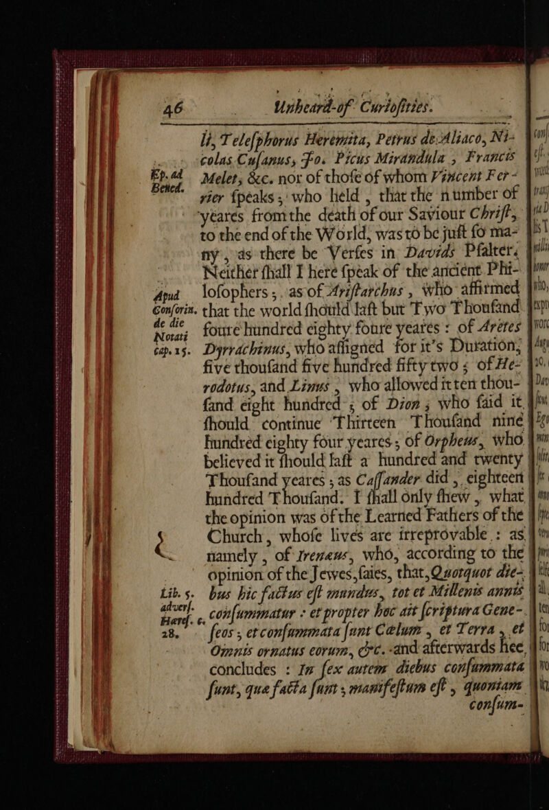 DT ATS PEL Se ES StS eee A D EI TT EE NE y Te Le mo 0 A LE A D LOSER ety fe ner SAR DoT Ste tiene ee me MERS se ner PS Per mr Set ee Lt UA Seg Unheard-of Curiofities. li, Telefphorus Heremita, Petrus de-Aliaco, Ni: | colas Cufanus, Fos Picus Mirandula , France Melet; &amp;c. nor of thofe of whom Prncent Fer = | vier {peaks ; who held , thar the number of yéarés fromthe death of our Saviour Chri/t, to the end of the World, was to be juft fo ma- 9 ny, ds there be Verfes in Davids Pfalter: | | Neither fhall I here fpèak of the ancient Phi- Ama lofophers; as of Arifarchns , who affirmed Î Ep. ad Betted. Rai foure hundred cighty foure yeares : of Aretes pi! cap.xs. Dyrrachinus, who affigned for it’s Duration; | five thoufand five hundred fifty two ; of He- | rodotus, and Linus | who allowed itten thou- } fand eight hundred; of Dion ; who faid it | fhould continue ‘Thirteen Thoufand nine} believed it fhould faft a hundred and twenty | Thoufand yeares ; as eet did , eighteen | hundred Thoufand. I fhall only fhew , what |!