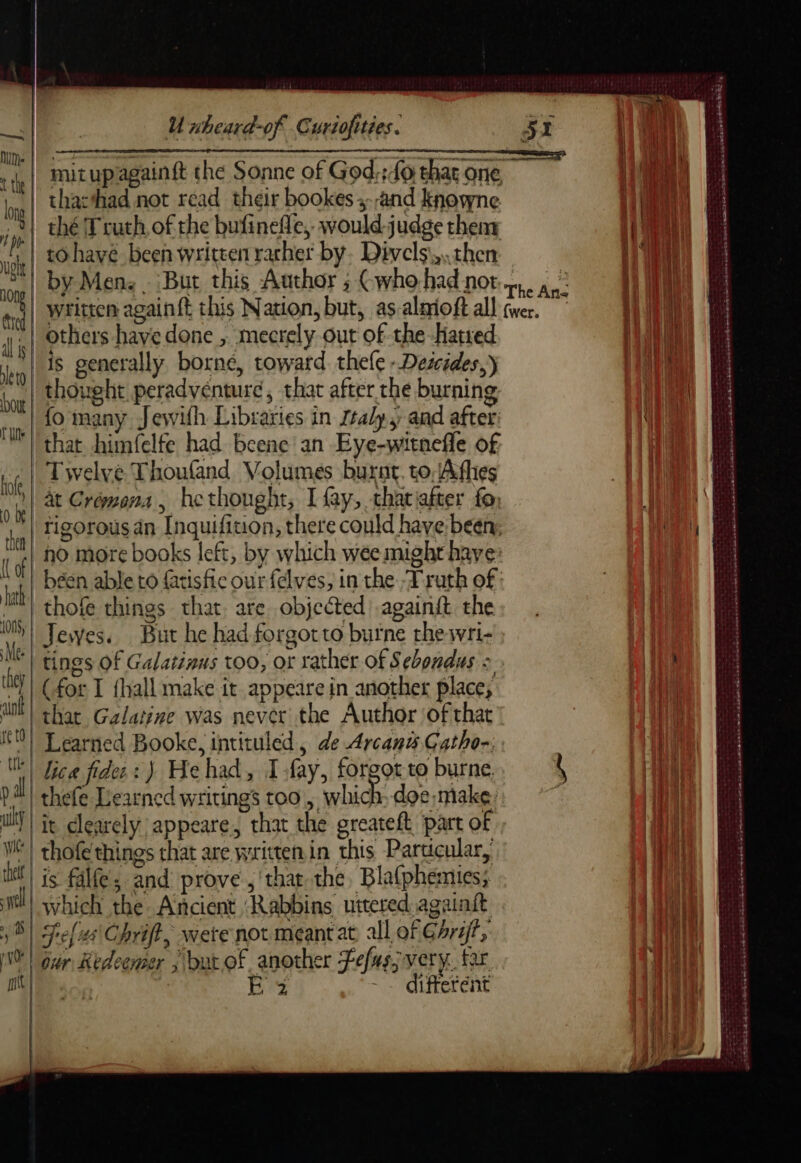 | thacthad not read their bookes ,-,and knowne | thé Truth, of the bufinefle, would judge theny tohave been written rarher by. Divels\,.then by Men: . But this Author ; Cwhohad not written againft this Nation, but, as almioft all i others have done , mecrely out of the Hated ‘iy 18. Generally borne, toward thele - Descédes,) thought peradvénturé, chat after thé burning fo many Jewifh Libraries in rtaly, and after: that himfelfe had beene an Eye-witnefle of Twelve Thoufand Volumes burnt. to, Afhes at Crémona, hethought, I fay, thariafter fo, rigorous an Inquifition, there could have been, no more books left, by which wee might haye béen able to fatisfic our felves, in the ‘Truth of | thofe things that. are objected .againit the Jewes. But he had forgotto burne thewri- 0 be then {of | hath 1005, Me: | (for T {hall make it appeare in another place, IM) that Galatine was never the Author ‘of that 0) Learned Booke, intituled, de Arcana Gatho-., MM Tice fidec: ) Hehad, I fay, forgot to burne pal! thefe Learned writings too , which. doe.make. ul | i clearely appeare, that the greateft part of VE! thofe things chat are written in this Particular, il | js falle : and prove ,'that the, Bla{phemies; Ml! which the Ancient ‘Rabbins uttered againit S| Selus\Chrift, were not meant at, all of GArijt, | our Redeemer , but of another Fefasj very. far | ER Es ~~ different ~~ mn - = ae - Pa etait 31. Le LS DS née a dre ee ne rame Ein ae» RST rare nas a a raDer sas PATES PADS oy = ur . È os n Perr ee anne Fink ee BAN PR ns ate Bat 0 D = lg mr em PEN RE D CC erm et So eet are Re ie mt DRE RE A SAR EE at ak ml nd md he