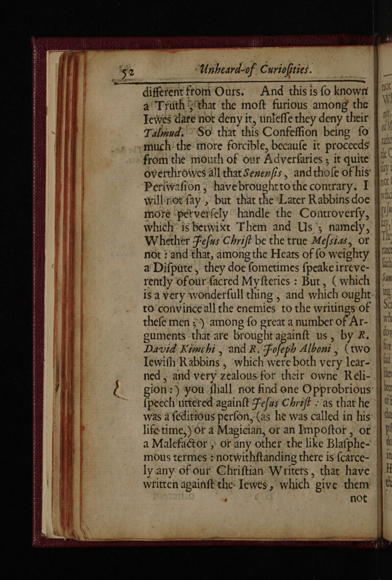 GE AT D OEMS We Oe TRES ST: ~ : - + e243 De De ui al dd ta a+ ee ne dur ar mm ed TEE TETE ses DDR dede an — = ne es rer reset era bai sch de agi AE TETE de NR ROR nt ver CREER OR ETS RER | ee al Fle PD Te eee te SSEETES E PE NS RENE seg gee seer Unheard-of Curiofities. And this is fo known | a Trüth 3‘that the moft furious among the | Tewes dare not deny it, unteffe they deny their | ” Talmud: ~So thar this Confeffion being Lo }* much: the: more forcible, becaufe it proceeds | from the mouth of our Adverfaries ; it quite Î! overthroives all that Sevenfis, andthofe of his’ # Periwafion ; havebroughttothe contrary. I | nH willinorfay , but that Re Later Rabbins doe M more perverfely handle the Controverfy, jf! which® is betwixt Them and Us ; namely, 9: Whether Fefus Chrift be the true Mefsias, or | The not : and that, among the Heats of fo weighty #1 a Difpute , they doe fometimes fpeake irreve- | it rently ofourfacred Myfterics : But, (which N°” is a very wonderfull thing , and which ought-f to convinceall the enemies to the writings of j}% thefé men 3) among fo great a number of Ar- HM ouments that are brought againft us, by 2. | ty David Kimchi | and R. Fofeph Alboni , (two | i Tewith Rabbins , ‘which were both very lear- | id ned | and very zealous for their owne Rdli- | le gion:) you fhall not find ene Opprobrious Mit {peech uttered againft Tefus Chriff : as that he M was a feditious perfon,-(as he was called in his Wu life time, Or a Magician, or an Impoftor , or | pi a Malefactor ;: of any other the like Blafphe- | tt mous termes : notwithftanding there is {carce- Qi ly any of our Chriftian Writers, that have | : th written againft'the: Iewes, which give them | ’ not |
