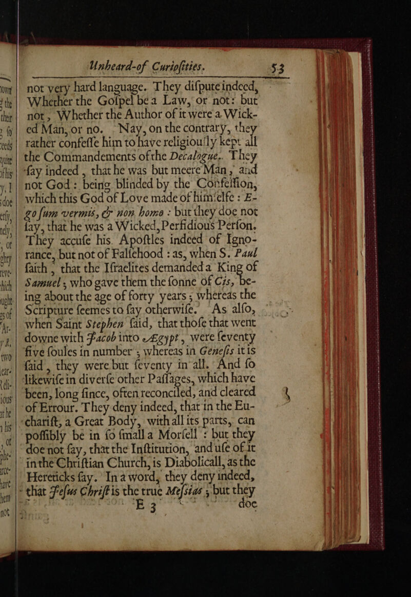 wig | not very hard language. They difputeindecd, ‘te | Wherherthe Golpel be a Law, or not: but rl not, Whether the Author of it were a Wick- :y| ed Man, or no. Nay, on the contrary, they «k |. tather confeffe him to have religiouily kept all the Commandements of the Decalague.. They fs | fay indeed , that he was but meere Man, and y,] | not God : being blinded by the Confelfion, ‘dye | Which this God of Love made of himielfc : E- 20 {um vermis, cr non home : but they doe not iy, fay, that he was a Wicked, Perfidious Perfon. | They accufe his. Apoftles indeed of Igno- ‘yw | rance, but not of Falfehood : as, when S. Paul faith | that the Ifraclites demanded a King of ji, | Samuel; who gave them the fonne of Be || ing about the age of forty years ; whereas the | Scripture feemes ta fay otherwife. As alfo, when Saint Stephen faid, that thofe that went 2 | downe with Facob into -£gypt, were feventy | five foules in number’; whereas in Genefis itis faid , they were but feventy in all. And fo 4. | dtkewife in diverfe other Paffages, which have | been, long fince, often reconciled, and cleared te | Of Errour. They deny indeed, that in the Eu- jg | Charift, a Great Body, with all its parts, can (| poflibly be in fo fmalla Morfell : bur they 1. |. doenot fay, that the Inftitution, and ufe of 1t | inthe Chriftian Church, is Diabolicall, as the Hereticks fay. Ina word, they deny indeed, > that Fefus Chriftis the true Mefséas ; but they ie clits. ORNE Te a RES EU 7 ‘2: ~*« - - , -~* dE 6 + ts eb Ant al RRS SEE ein Se ee Ones Er RTE SARA RATER EELS SSL ome eS ee