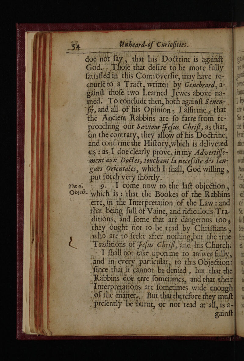 det Unheard-of Curiofiries. doe not fay, that his Doctrine is gant | ai God... Thole that defire to be more fully | w! facisfied in this Controverfie, may have re- | yl! courfé to a Tract, written by Genebrard,a- | vit gainft thofe two Learned Jewes above na-. | fll med. To-conclude then, both againft Senen- . | 1p “fs, and all of his Opinion; I affirme, that | at’ the Ancient Rabbins are fo farre from re- |: proaching our Saviour Fefus Chrift, as that, | tit! on the contrary, they allow of his Doctrine, | bi L | and contirme the Hiftory,which is delivered | att: a | us : as,1 coeclearly prove, inmy Adwertiffe- | no | | ment aux Doctes, touchant la necefsite dés lan- \ Wi | gues Ortentales, which I; fhall, God willing , | Mw a | put torch very fhôrtly. ©, #7 <b a rhea. | 9. : Î come now to the laft objection, | a Objé. which is: that the Bookes of the: Rabbins | | ‘ : “erre, in che Interpretation of the Law: and } of | that being full of Vaine, and ridiculous, Tra- St ditions, and fome that are dangerous too; } fi they Ought not to be read by Chriftians , | | who are t0 feeke after nothing bur the true | fn a Traditions of fefus Chriff, and his Church. | ~T fhall not take upon me ‘to anfwer fully, | 0 and in, every. particular, to this Objection:} th i | fince that it cannot be denied , but thar the | i ih | _ Rabbins doe. erre fometimes, and that their} 1 oe | Anterpretations are fometimes wide enough} 1 «OF the matter... But that therefore they mutt} x an | _prefently be burnt, or not read at'all, is a-| # bee gainft | l 2 DR LE sn eee PT DE ee eee ee ER reset ee SAMSRS EE ESPRITS eee