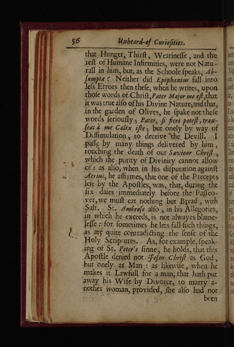 Dr re er LE D D ND ES EE De ne 2e SR PCI Pr SD GS RE ro EEE Det ee et ewe oe Cee eo eter atte eee Se oe : LP Wa vig he ae Siar gee a as Unheard-of Curiofities. that, Hunger, Thirft, Wearinefle , and the rall in him, but, as the Schoole {peaks; 4d- jumpta ¢ Neither’ did Epiphanius fall into Jefs. Errors then thefe, when he writes, upon thofe words of Chrift; Pater Major me effthat it was true alfo of his Divine Nature;and that, inthe garden of Olives, he fpake not thefe words ferioufly ; Pater, fi fier poteft , trau- feat à me Calix ifte, but onely by way of Diffimulation ; to deceive “the Devill. I pafle by many things delivered by him, touchiig the death of our Saviour Chriff., which the. purity of Divinity cannot allow Or: as alto; when in his difputation againft -Atrius, he affirmes, that one of the Precepts lett by the Apoftles, was, that, during. the fix daies immediately before the: Paffeo- ‘verywe muft cat nothing but Bread, with Salt. . St. Ambrofe ao , in his Allegories, an which he exceeds, is not alwayes blame: defle : for fometimes he lets fall {uch things, as are quite contradicting the fenle of the Holy Scriprures.. As, %# example, {peak- ing Of St, Peters finne; he holds, that this Apoîtle denied not Tefs.Chrift as God, but onely: as, Man : as: likewile, when. he makes it. Lawfull for :a man; that hath put away his Wife by Divorce, to marry:a2- nother woman, provided, fhe alfo had. not agen. been