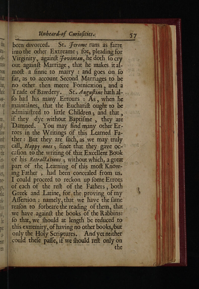 | Ae: it | been divorced. St, Ferome runs as farre u..| intothe other Extreame; for, pleading for i | Virginity, againft fovinian, he doth {o cr 0 | out. againft Marriage , that he makes. it fi on | moft a finnc to marry : and goes on fo at | far, as to account Second, Marriages to. be iat, | no other. then meere Fornication, and a w- | fo had his many. Errours : As, when he of |, maintaines, that the Eucharift ought to be [ | adminiftred to little Children; and that, n, | if they dye: without Baptifme , they are , | Damned. You may find many other Er- o | rors in the Writings of this Learned. Fa- nt} ther: But they are fuch, as we may, truly is | call, Happy ones ; fince that they gave oc- te | cafton to the writing of thar Excellent Book ih | part of the Learning of this moft Know- es, [ring Father , had been concealed from us. w | I could proceed to reckon up fome Errors x, | Of each of the reft of the Fathers , both ke | Greek and Latine, for. the. proving of my \ | Affertion ; namely,that we have the fame we have .againft the books of the Rabbins: it this extremity, of having no other books, ‘but 4 | only the Holy Scriptures. And yet neither w | could thele paffe, if we fhould reft only i ch | the LA a — . « . — . . ee SRE « RARES PT boca CAE RER BS ry Nee Le ee Seek ah ne SRA STR NaE ee eee on Dee ES Sn Le an ere etre n denan re TT - : = pas aes PRET D a sce wigs “xs Be os ee hoch bak oe pene nr SATA Fe TE SORE SRSA SENT CNT aed ee AA a dS Sane ewe _ we