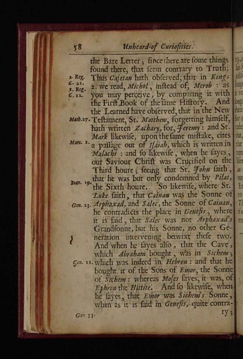 CS I TE ~ SBE FE SS CE RR ea AS Ee Ar ri dé Sagsspstegegesepeses sé ne toes secur Sti ty arias ag ee Se ag Se ee ata eat Unheard-of Curiofities. the Bare Letter; fince there are fome yet found there, that fem contrary to Truth: 2 Reg. Thus Cajetan hath obferved, thar: in Kings | “Re. 2 Wercad, Michol , inftead of, Merob : as Je Css. You may perctive, by compäring it with. the Firft Book of the fame Hiftory.. And | the Learned have obferved, that in the New | Mab.27. Teftament, St. Matthew, forgetting himfelf, hath wtitcen Zachary, for, Feremy : and St. nn. Mark likewife, upon the fame miftake, cites | th, uae a palace out of 1/4ab, which is written in}: Malachi : and fo likewife; when he faycs , | out Saviour Chrift was. Crucified on the} | Third houre ; feeing chat St. vhs faith’, | that he was but only condemned by “Pilat, the Sixth houre.. “So likewife, where: St. | Like faith, that Cainan was the Sonne of] Gen. 23. Arphaxad, and Salec, the Sonne of Cairn, | he’ contradids the place in Genefis, where} fy it is faid, that Salec was not Arphaxad’s} en Grandfonne, but his Sonnet, no other Ge- i het4tion intervening . betwixt thefe two! And’when he fayes ao, that the Cave ,} which Abraham bought , Was in Sichems, Gex. 1x. Which was indecd in’ Hebron : and that he, bought it of the Sons of Emor, the Sonne! of Sichem: whereas Mofes fayes, it: was, of Ephron the Hittite. And fo “likewife, when: hé fayes, that Eur was Sichem's. Sonne, when as it is fatd im Gewefis, quite contra-| Get, 33: ry 35 Feat. 196