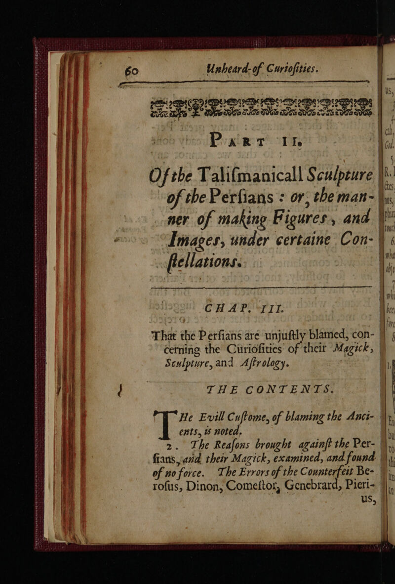 ISLES RENE NT RS NE ND PE DS me En de ape eae PEST OE Ee Sees = SPE STE RT Te ee RT RTE DES SOE OE SO TOES TRS ESSE SLED PA PLETE TOE ERLE me ee tenses Unheard-of Curtofities. | | | 2 a Ss Sw TAS POG MCE MSS eae 1h BR cs CCE) ETIENNE | | - Le ch, Mins, ner of making Figures, and VW io CHAP, III. Ur That the Perfians aré unjuftly blamed, con- jj § cerning the Cuüriofities of their Magick, M Sculpture, and Affrology. | A. | THE CONTENTS. \ | He Evill Cuftome, of blaming the Anci- My, ents, i noted. hy 2. The Reafons brought againft the Per- | fians and their Mazick, examined, and found | ‘i of no force. The Errors of the Counterfeit Be- ») rofus, Dinon, Comeitor, Genebrard, Piert- | | US,