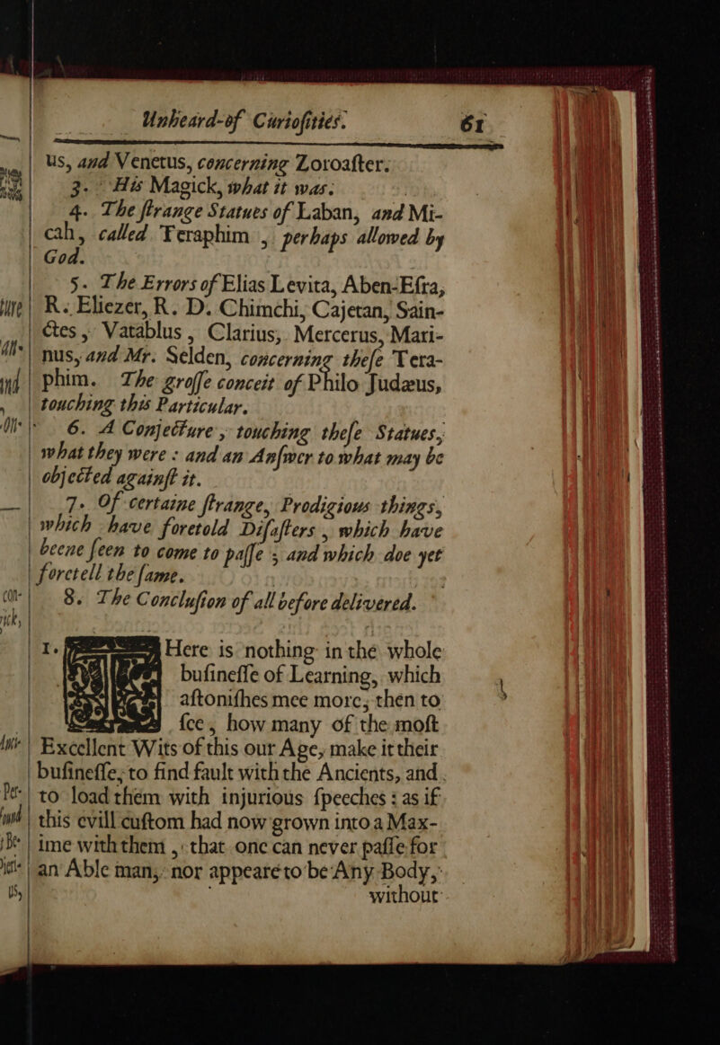 | Us, and Venetus, concerning Loroafter. 3. Hw Magick, what it was: , | 4. The firange Statues of Laban, and Mi- | ay y called Teraphim , perhaps allowed by od. 5: The Errors of Elias Levita, Aben-Efra, ire | Re Eliezer, R. D. Chimchi, Cajetan, Sain- ctes , Vatablus, Clarius, Mercerus, Mari- nus, and Mr. Selden, concerning thefe Tera- nd | Phim. The groffe conceit of Philo Judæus, , | touching this Particular. Ui 6. À Conjecture, touching thefe Statues, | what they were : and an Anfwer to what may be | MR ed it. —| 7+ Of certaine ffrange, Prodigious things, which have Poa dy Dijafters which beve | beene feen to come to paffe > and which doe yet | forctell the fame. CO | 8. The Conclufion of all before delivered. TK | | oa Here is nothing: in thé whole 1 bufineffe of Learning, which aftonifhes mee more; then to | Sagvates fcc, how many of the moft In | Excellent Wits of this our Age, make it their | bufineffe, to find fault with the Ancients, and. | to load them with injurious fpeeches : as if wt) this evill cuftom had now grown into a Max- D | ime with them ,: that. onc can never pafle for M | an Able man,’ nor appeareto’be Any Body, S| without | sas 8 oe LL hnntens EPP CE ET ECC REC 5 cb ASE TERRES LES ae 25 med sommes ane series ed RENAN EE A nb né rt
