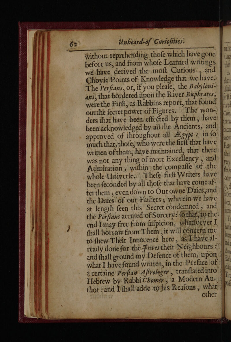 Stithout repreheniding thofe which have gone: } befote us, and from whofe Learned ‘writings | weé Have derived the .moft Curious:, and Choyfe Points of. Knowledge that wehave: | The Perfians, or, if you pleale, the Babyloni-' | ans, that bordered upon the River Euphrates, jf. werethe Firft, as Rabbins report, that found J... outthe fecret power of Figures. The won- i. ders that have been effected by them, have: ||, been äcknowledged by all the Ancients, and approved of throughout all Æzypt : in fo much thar; thofe; who were the firft that have | written of them; have maintained, that there: | was not any thing of more Excellency , and Admiration , within» the compaffe of the whole Univerfes, Thefe firft Writers have J been feconded by-all thofe that have comeaf- |. terthem ; even down to Our owae Daics,and i. the Daies Of our Fathers; wherein we have jj, at length feen this Secret condemned , and N°” the Perfians accuted of Sorcery: £0 that to the: | end Imay free from fufpicion, whatloeyer I M, fhall borrow from Them; it willcénéernme M to thew Their Innocence here, aShaveal- M. ready done for the Fewes their Neighbours <! and fhall ground my Defence of them, upon: | what I havefound written, in the Preface of}, À | 4 + PR A RE CE CET ernenn tn jure et date en rare dE PRET ” oe etait Sa ÉR Te RE nanan ete 2e Mc nan EEE CARS Se ae A RTE ek ee ee ee ene a certainé Perfiaw Affrolager , tranflated into Hebrew by Rabbi Chomer , (a Modern Au- thor :and Pthalladde xothis Reafons ; whar Other | CRE SE D LEE the Tee Peg rete nse mé nt Cees SE erer Sarascsr SL her