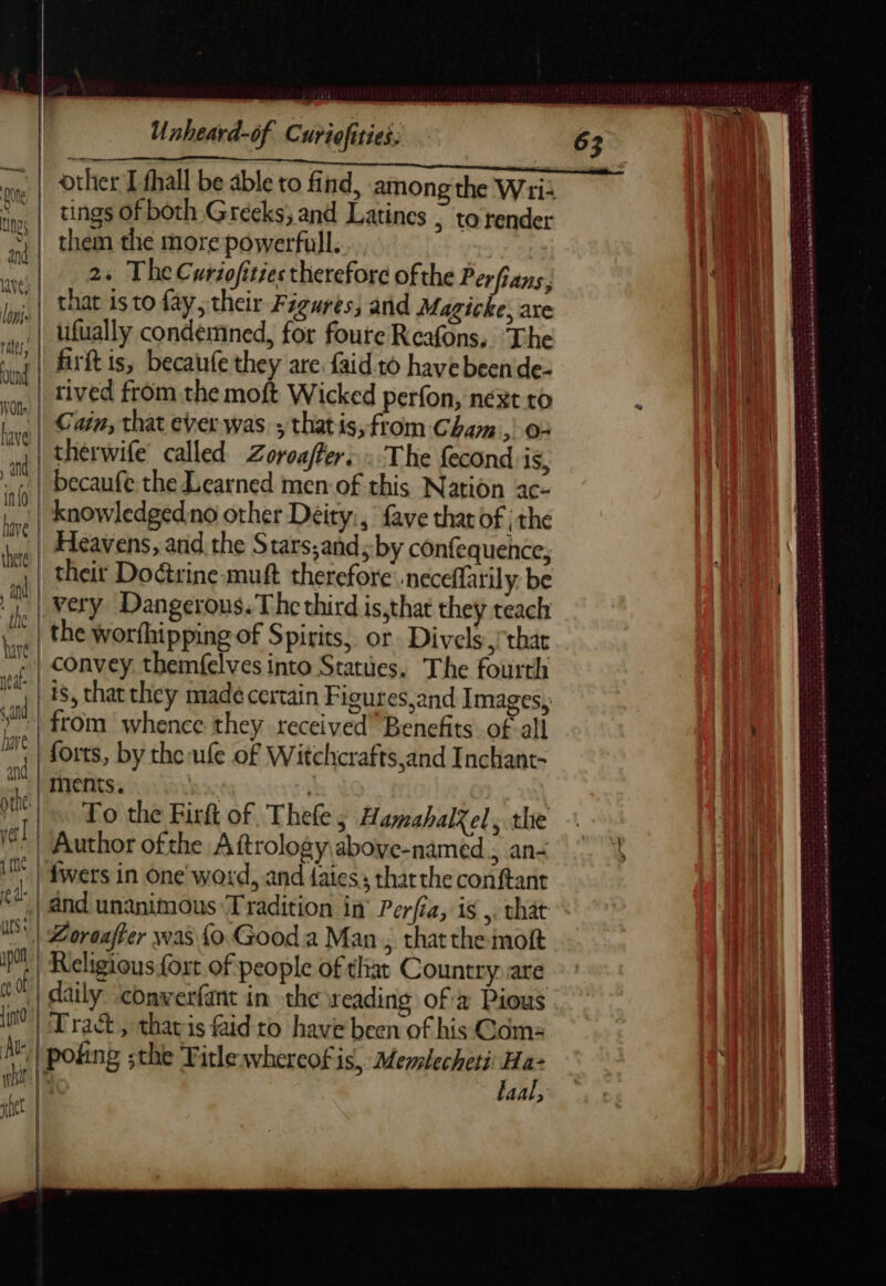 OP, tc. raalll.. al... Go RB it oye | Other Lfhall be able to find, among the Wri i ea | tings of both Greeks; and Latines | to render ea | them the more powerfull. | 7 24 The Curiofities therefore ofthe Perfians, ih inj. | That is to fay, their Figures, and Magicke, axe he | Ufually condemned, for foure Reafons, The Bil firit is, becaufe they are faid to have been de- Bil rived from the moft Wicked perfon, néxt to | Cain, that ever was ; thatis, from Cham, 0: therwife called Zoroaffers : The fecond'is, becaufe the Learned men:of this Nation ac- knowledgedno other Deity:, fave that of | the Heavens, and the Stars,andsby confequence, their Doctrine muft therefore neceffarily be Very Dangerous. The third is,that they teach ke the worthipping of Spirits, or. Divels that | convey themfelves into Statues. The fourth is, that they made certain Figures,and Images, » :| from whence they received” Benefits of all _, | forts, by theufe of Witchcrafts,and Inchant- ments. : | | To the Firft of Thefe; Hamahal%el; the vel | Author ofthe Aftrology aboye-named ; an: ill” | fwers in One word, and faies: thatthe conftant (| and unanimous Tradition in Perfia, is ,. that WS Zoraaffer was {o Good a Man , thatthe moft iy | Religious fort of people of that Country are | daily ‘conwerfant in the reading of a Pious nen - . err rn ert eet et ren aes SERRE TS Ss wh em eek He St ncereern Oren TA e nai AR Se En mA a Pe ert eee att) | ew (a j Rhin 0 Tract, tharis faid to have been of his Com: ne ks poking ;the Title whereofis, Merlecheti Ha- if Hd be faal, Peet! | | HE | | jh SAT POP ENTRE cb oiroà cts