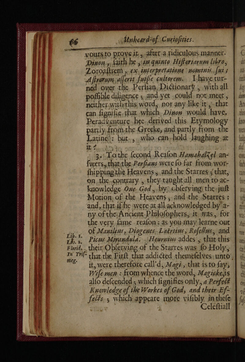 LE MURS Co LEE Le Mot 4 Es SYR err se eens ou me nt Cee ES STE Sec AQ Be ear 2er ee TA TUE Unaheard-of Curiofities. voursto prove it ,.after-a sidiculous.mannet- ‘Dinon,,, darth he.,i4a quinto Hifteriarum libro, Zoroaltyem , ex dnperpretatione * womints, fus s A fironum, afferit fuiffe cultorem.. Y-havetur- ned over the Pertian, Dictionary, with all poffible diligence ; and yet .could. not mect , neither.withthis; word, nor any like it,’ that can fignifie, that which, Disons would have. Peradventure. hee, derived this, Etymology artly, fromthe Greeke, and partly from the tv but, .who.can-hold Jaughine- at : 3.|-Lothe fecond Reafon HamabalX el an- fwers, thatthe. Perfans were fo far from wor- fhipping the Heavens., andithe Starres that, on,the.conuary , they-taughtall men to ac- knowledge One. God , by: cbfervingi the juft Motion; of the Heavens; and the Starres : and, that ifthe were at allacknowledged by ar | ny of tha Ancient.Philofophers, it was, for | Of Manilins , Diogenes, Luërtins, Rofellas, and | th. 2. Picus Miyandula. .\Heurnies addes , that this Trf- that the Fit that addiéted themefelves: unto’, = it, were therefore call’ d, Magé , that is to fay; Wife men : ftomwhence the word, Magickeïs | alfo defcended, which fignifies only, a Perfect | Knowledge of the Workes of God, and their Ef~ | fects, which. appeare more vifibly inthele | Celeftiall |