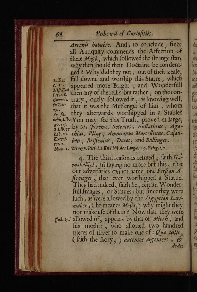 ER IIT STS PLB SE VOST ENT ST: a pst À T3 èr pee deere. PL A ee ee ee ee eee nn earns CALS CLLEGE eee re À SAE TRES eg né ne xe we Cesc cies SE RL LES de Pate de Unhear d-of Curiofities. Arcants habuére. And; to conclude , finte all Antiquity commends the Affection. of thefe Magi, which followed the ftrange ftar; why then fhould their Doétrine be condem- ned? Why didthey not; outof their zeale, fn Dar. fall downe and worfhip this Starre , which à CR peared more Bright ; and Wonderfull es. then any of the reft ¢ but rather , on the con- Commér. trary., onely followed it, as knowing well, De that it was the Meflenger of him ; whom HS. : de fiw they afterwards worfhipped in a Stables orbis,Libe You may fee this Truth, proved at large, ee by Sr. Ferome, Socrates , Euftathius , Aga- Lib.22. thias, Pliny 5 Ammianus Marcellinus, Cafau- Ext bon. Brifonius, Duret, and Bullinger. Num 2. De regn. Perf. l,2.En lhift des Lang. 49. Eclog.c, 7. 4. The third reafon is refuted ; faith H4- mahalxel , in faying no more but this, that our adverfaries cannot name. one Perfian A- ftrologer , that ever worfhipped a Statue. They had indeed, faith he, certain Wonder- full Images , or Statues : but fince they were fuch , as were allowed by the Agyptzan Law- maker , (he meanes Mofès,) why might they not makeufe of them ? Now that they were ud.17+ allowed of, appears by that of Micah, and his mother, who allotted two hundred pieces of filverto make one of : Que tulit , (faith the ftory ; ) ducentos argenteos à cr | Heart