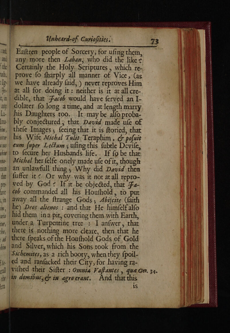 ‘ul | Eaftren people of Sorcery; for ufing them a | any more then Laban; who did the like » ‘th | Certainly the Holy: Scriptures, which re- wt, | prove fo fharply all manner of Vice, (as It} we have already faid,) never reproves Him je | at all for doing it: neither is it at all cre- tin | dible, that “Facob would have ferved an I- y | dolater fo, long atime, and at length marry la- | his Daughters too. . It may be alfo proba- ur bly conjectured ; that. David made ule of im, | thefe Images ; {eeing that. it is ftoried, that a | bis Wife Michal Tulit Teraphim , G pofuit cms | eum fuper Lectum ; ufingthis fubtle Devife she | 10. fecure her Husbands. life. . If fo be that me | Michal her {elfe onely made ufe of it though nn | an unlawfull thing ; Why did Dovid then iat | fuffer it 2, Or 4 was it not atall repro- me. | ved by God? If it be objeéted, that F4- are gob commanded all his Houfhold, to put in | away all the ftrange Gods, Abicite (faith in, | he) Deos alienos : and that He himfelfalfo wis | bid them ina pit, covering them with Earth mn under,a Turpentine tree : I anfwer, that jt, | there ig nothing more cleare, then that he a | there {peaks of the Houfhold Gods of Gold hin | and Silver, which his Sons took from the Sichemites, as a rich booty, when they fpoil- 5. Led and ranfacked their City, for having ra- rhe 11477 domibus;d in agroerant, And that this en fo is aoe aici SRE CESR M SIE ORS — Spade neo entree eee POMPES eka sense Aaa ete oka t ad ee ee = Sas D ENTRE ee re A a DÉS LES eee ee er jekeca pene arse sabe cmun JAIME SSE