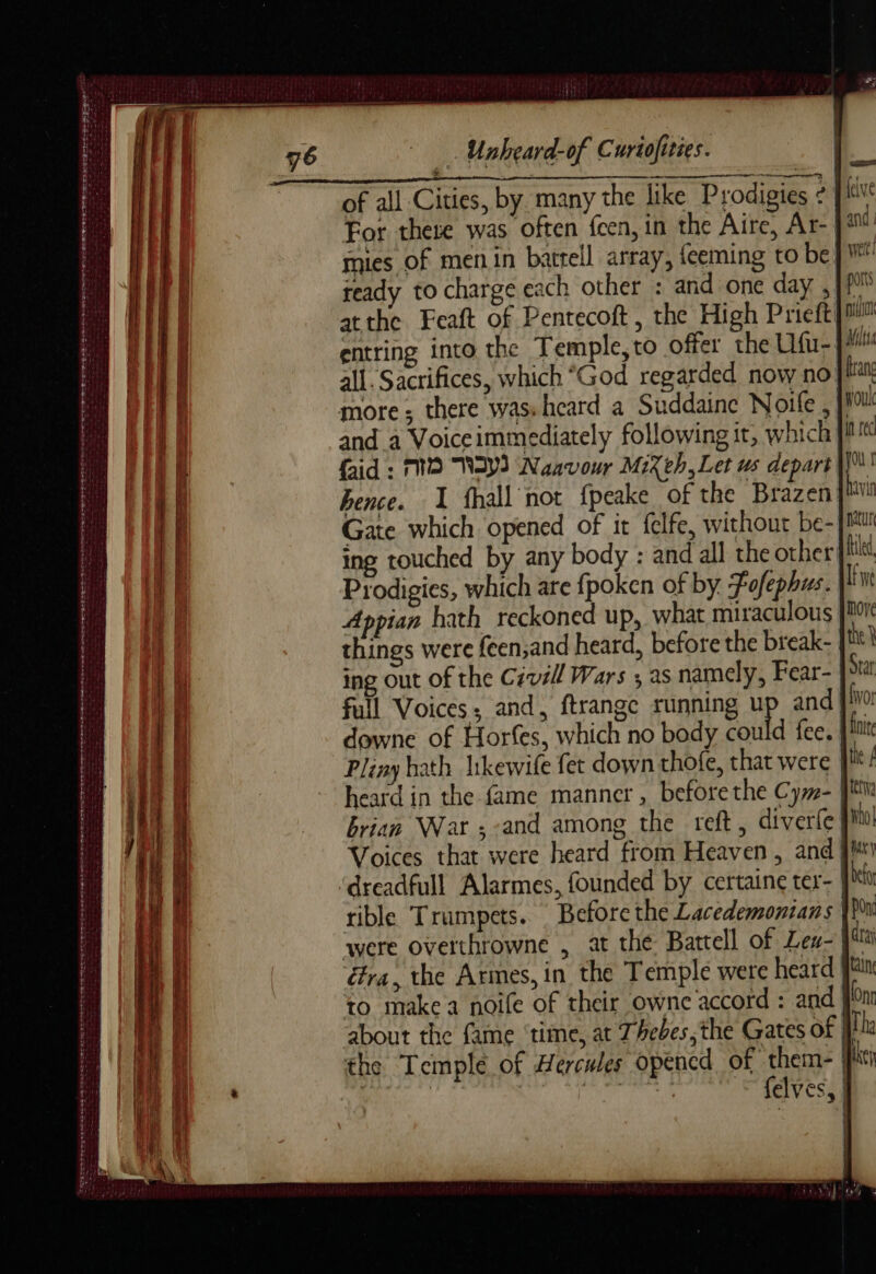 PS 7 SNS FRS | PA D PER ET ES MNT SEE D Se De de Vars PWS A A EEA SS D ign 2 a errs RTE eae semen ae nt Sat Yes ds Bt dus Paes PETE Pte eet es oe we res comer & Ame RL Unheard-of Curtofities. For there was often fcen, in the Aire, Ar- mies of menin battell array, {eeming to be ready to charge each other : and one day ,Wf atthe Feaft of Pentecoft, the High Prieft! entring into the Temple,to offer the Ufu- all. Sacrifices, which “God regarded now no more ; there was heard a Suddaine Noite , |} and a Voiceimmediately following it, which faid : MO NAY) Naavour Mixeh,Let us depart hence. 1 fhall not f{peake of the Brazen Gate which opened of it felfe, without be- ing touched by any body : and all the other Prodigies, which are {poken of by Fofephus. Appian hath reckoned up, what miraculous things were {een,and heard, before the break- ing out of the Civil Wars ; as namely, Fear- full Voices; and, ftrange running Wp and downe of Horfes, which no body could fee. | Pliny hath likewife fet down thofe, that were | heard in the fame manner, before the Cy»- | brian War ; and among the reft, diverle Voices that were heard from Heaven, and ‘dreadfull Alarmes, founded by certaine ter- | rible Trumpets. Before the Lacedemonians were overthrowne , at thé Battell of Len- Gra, the Armes, in the Temple were heard to make a noile of their owne accord : and about the fame ‘time, at Thebes, the Gates of |} the Temple of Hercules opencd of them- |