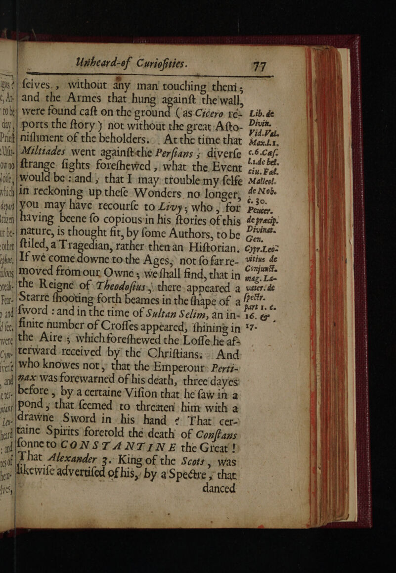 gs} felves., without any man touching theni; Ar} and the Armes that hung againft the'wall, tobe} were found caft on the ground (as Cicero ré Lib. de ty, ports the ftory y not without the great Afto- ar oi. Priet| nifiment of the beholders.. . Atthe time that ire Ur} Mwssades went againftthe Perfians ; diverfe reap ie ooo} frange. fights forefhewed , what the Event wae it, | Would be':.and., that I may: ttoublemyfelfe Matiee. vhich ni reckoning up thefe Wonders no longer, meee iii} YOU may have recourfe to Livy; who, for pour. ral having beene fo copious‘in his ftories of this de pracip. rie] Nature, is thought fit, by fome Authors, tobe Gf oi! tiled, a Tragedian, rather then an. Hiftorian. Cypr.Leo= ph, If wé come downe to the Ages, not fo farre- hr &amp; is moved fromour Owne; vwefhall find, that in de La- rele (the -Reigné of heodofius: there. appeared a uster.de far: Starre fhooting forth beames in the fhape of a Die : ) nf word : and in the time of Sultan Selim, an in: %6. «> {ke [finite number of Croffes appeared; fhining in *7- ere [the Aire ; Which forefhewed the Loffe he af Cm tetward received by the Chriftians:. And vee} WhO knowes not; that the Emperour: Perti in| 24% was forewarned of his death, three dayes Ibefore , by a certaine Vifion that he faw in a jigs|POnd ; that feemed to threaten’ him: with a jqe(atawne Sword in his hand + That’ cer- rand CAtNe Spirits foretold thé death’ of Conftans “at fonneto CON ST A NTIN E the Great! RY That Alexander 3. King of the Scots, was ie kewile advertifed of his, by a'Spectre ; that (yes, | danced nn pertinence ve SR yee PARUS Se , . ey ‘  eee et ee : : 2 LEE E ote na LE CAMES RANT a Rn SOG Nem Dax ane ta média