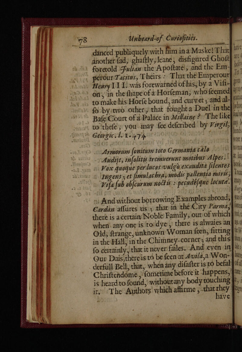 Stes ete EE RTE ME ES oe SA NT ES TE pe à eens: Unbeard-of C uyiofities. Baf Court of à Palace in Marne © The likey ™ to 'thefe ; you may fee defcribed by Vzrgi1, Georgie. ih 1.474 | | Armorum fonitum toto Germaniæ calo Audijt, infolitis tremuerunt motibus Alpes. ct a Vox quoque perlucos vulgo exaudità filentes ragens ; et fimulachra;modts pallentia miris; Fifa fub obfcurum noct is : pecadtfque locute.4™ . And without borrowing Examples abroad} | Mis! Cardan aflüres uss thar in the City Parma, {le there is acertain Noble Family, outiof which when. any one is toidye’, Old; frange, unknown Woman feen, fitting’ in the Hal, in the Chimney-corner,, and this fu fo certainly, that 1 | Our Dais,thereis'td be feen at Avila,a’ Won- derfiill Bell, that, when any difafter 1s to befal! CGhriftendôme ; fomerime before it ‘happens, }! is heard to found, withoutany body touching ff, | it. The Authors’ which aflirme ;-æthatrhey ft have |