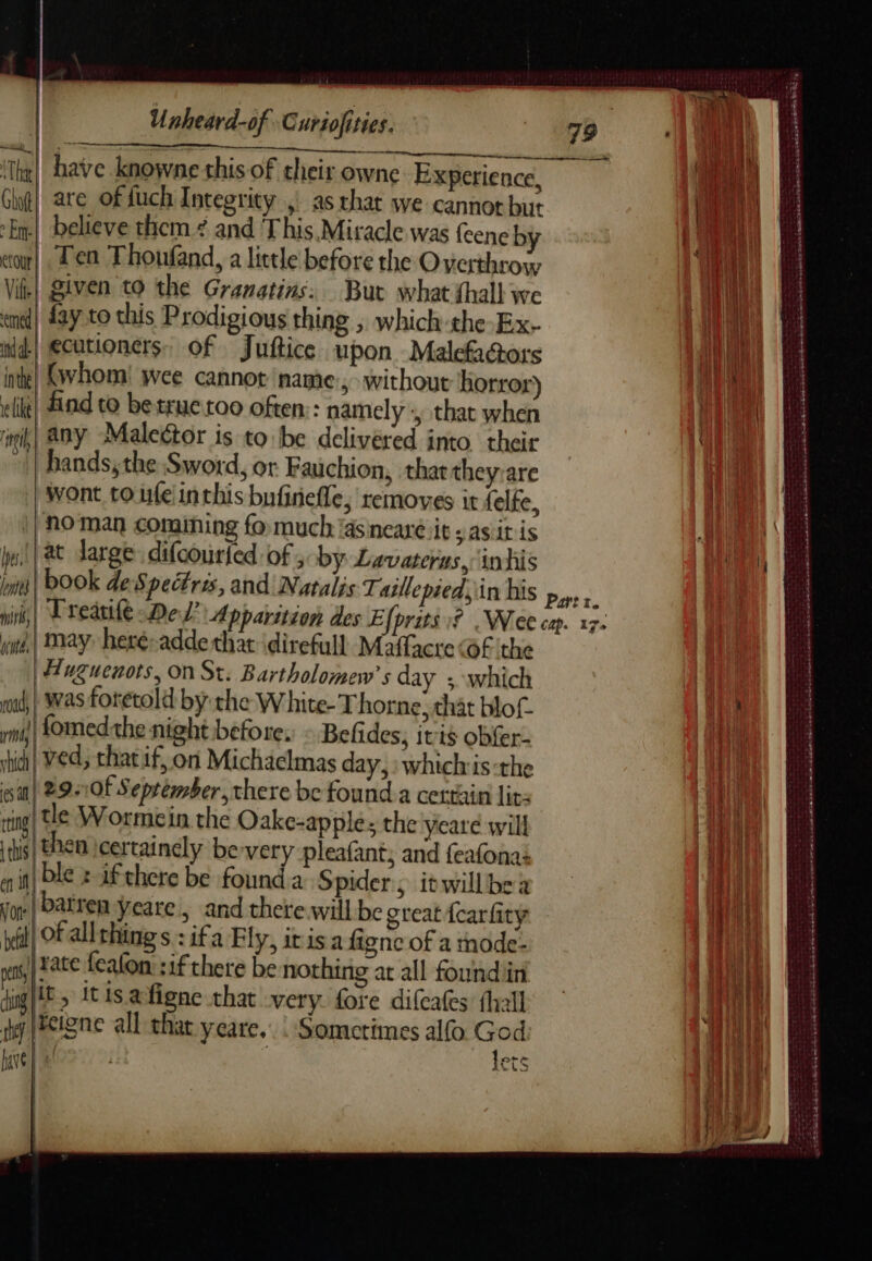 Th Gt! are offuch Integrity , as that we cannot but Em] believe them ¢ and This Miracle was feeneb eo! , Ten Thoufand, a little before the PO ta Vik| given to the Granatins: Bur what fhall we end} Lay to this Prodigious thing ; which the-Ex- nd! ecutioners. of Juftice upon Malefaors inthe (whom! wee cannot name ; without ‘horror «ik! find to be true roo often:: namely :, that hae mih| any Maleétor is to be delivéred into. their hands, the Sword, or Fauchion, that theysare wont to.ufe inthis bufinefle, removes it {elfe no man comining fo much ‘asineare it» asit is at large difcouried of; by Lavaterus, in his Des, a mht, pd] May heré-adde thar idirefull Maflacre @F ‘the Huguenots, On St. Bartholomew's day ; which woud, | Was foretold by the White-Thorne. that blot. | fomedthe night befor i ri; enignt before. © Befides, ivis obf Weeds hi fon Vi Ae teat hdi VE, that if, on Michaelmas day,» whichis :the sal me Of September, there be found a certain lit: ring 2 Worme in the Oake-apple; the yeare will tis . ss certainely be-very pleafant; and feafonas en 1 € x If chere be founda Spider, itwillbe Von 2 pu yeare, and there will be great {carfity | 4 a Hi s:ifa Fly, itis a figne of a mode- ps ace Icalon :1fthere be nothing at all found in ig} pi ts afigne that very fore difcates fhall a reigne all that yeare.. : Sometimes alfo God ane lets Æ, = : ~ peas aoe PR PEER ET “. CRE Le À DONNÉE RTE CETTE ES ES Saeed me née onb cure Sade Qu Geen SERS ER ATR SATEEN SATA Re CRETE ane 5 arr ‘ , arte ree cadena Le NT ae Seb Ee Sse ah aon ek Sonn à e eS a as ce See ets aan arme SENSE SESE SN RER ere eee oy