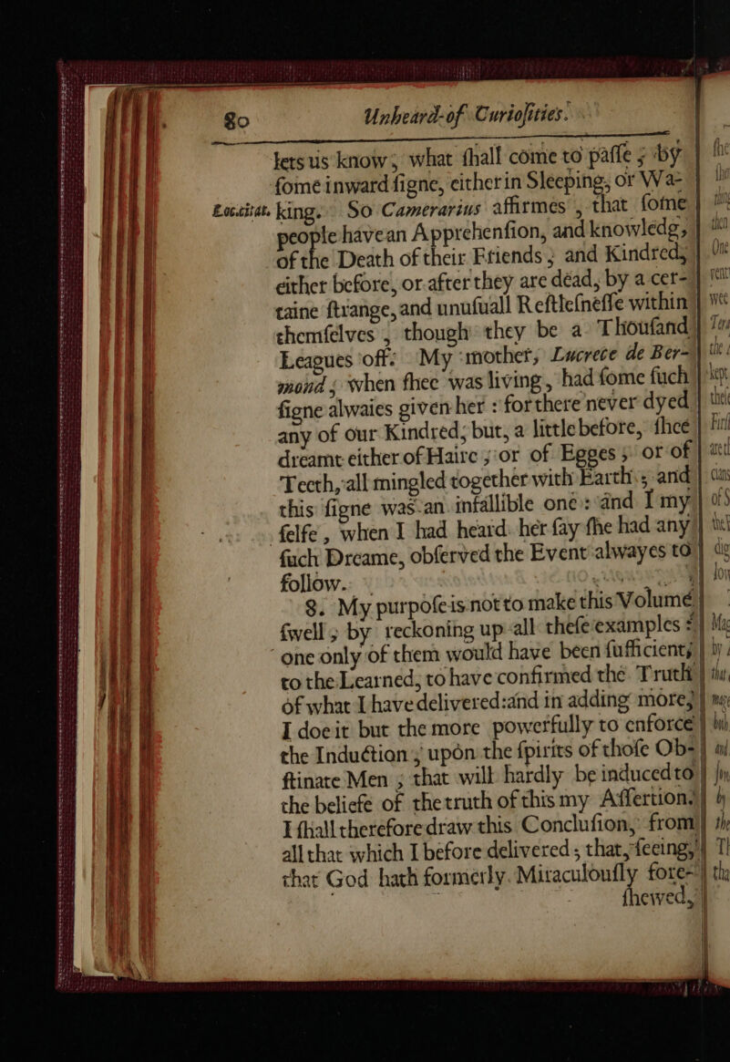 AA TEE tee people havean Apprehenfion, and knowledg, | 1 of the Death of their Friends ; and Kindredy | Vi either before, or.after they are déad, by a cer-) 1 taine ftrange, and unufuall Refthe(neffe within | chemfelves , though they be a Thoufand) Ter Leagues off: My ‘mother, Lucrece de Ber=\ tt: mond ; when fhec was living, had fome fuch kept figne alwaies given her : forthere never dyed | tu any of our Kindred, but, a littlebefore, fhcéi| fut dreamt either of Haire ;:or of Egges ; or of | at Tecth,’all mingled together with Earth ; anid | (ith this figne was-an infallible one: ind I my } 0: elfe, when I had heard. her fay fhe had any} tl fach Dreame, obferved the Event alwayes to) «i follow. : 0 PGRN LAT 8. My purpofeis not to make this Volume | Swell; by reckoning up all thefe examples #} M “one only of them would have been fufficients | by. 1 go Unheard-of Curiofities. pe lets us know; what fhall come to paffe ; by | M te fome inward figne, eitherin Sleeping, or Wan, ” pi Laccitat, king. SO Camerarius affirmes , that fome | ™ ae 4 nef he LS MUR Le CE re names ete eo LL 3 NE RP EEE EET OF en “ahs det Tea deirdre at ae bee tbe co the Learned, to have confirmed the. Truth} Ef of what I have delivered:and in adding more} | a I doeit but the more powerfully to enforce } hi bi the Induction > upon the fpirits of thofe Ob- | ti i ftinate Men ; that wilt hardly be inducedto } jn L che beliefe of thetruth of thismy Affertion.| à 7 I fhalltheteforedraw this Conclufion, from} th ay all thar which I before delivered ; that, feeing,'| 1 that God hath formerly: a fore=) th, ù sf newed, | SORTED Tere ttt see eee AE