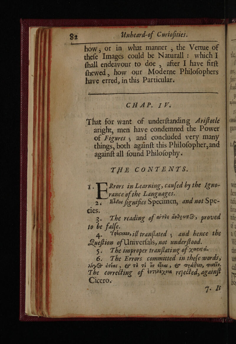 REEL TN SEL PERC à à = — Ca ASTER TT ST stil Salata En oe SENSE REE Ee teeree SS PS TT EP VE Ot EE aS EES ENS FE ALS PLATTE See tee Unheard-of Curiofiries: how; or in what manner ; the Vertue of thefe Images could be Naturall : which I fhall endeavour to doe , after I have firft fhewed, how our Moderne Philofophers have erred, inthis Particular. CHAP. IV: That for want of underftanding Aréfforle - aright, men have condemned the Power of Figures ; and concluded very many things, both againft this Philofopher,and againft all found Philofophy. THE CONTENTS. 4. Rrors in Learning, caufed by the Igno- rance of the Languages. 24 Eidos fignifies Specimen, and not Spe- cies. \ 3. The reading of wris dvigotSs proved to be falfe. a. Teesune, ill tran(lated ; and hence the LQueftion of Univerfals, not under ftood. 5: The improper tranflating of xeese- 6. The Errors committed in thefe words, AcyQ- dstas, G Tè Ti iv divas » € Tedriet, Doi v. The correcting of *irtysa rejected, againft Ciccros 7: 4