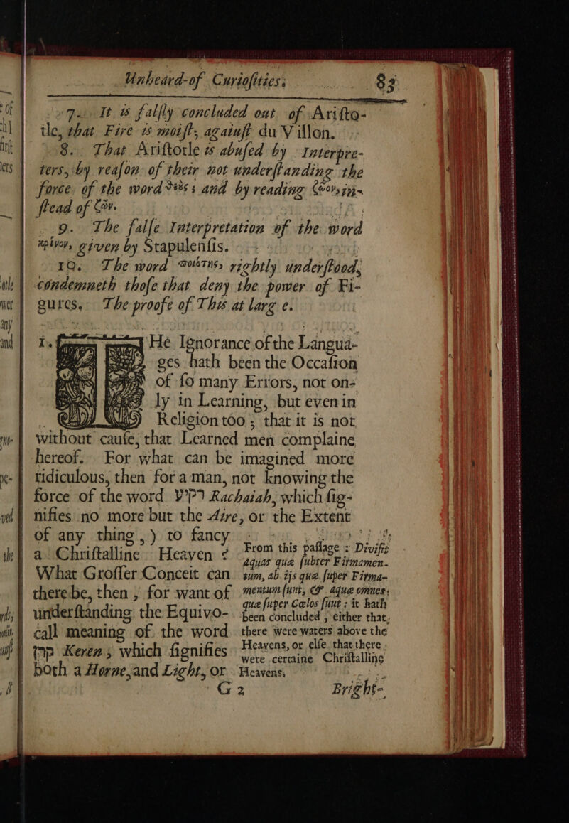 so qu It &amp; falfly concluded ont of Arifto- tle, that Fire 15 moift, againft du Villon. 8 That Ariftorle # abufed by Interpre- | ters, by reafon. of their not underftanding the force. of the word ès : and by reading Kévin. | flead of Sr. | | Be 9. The falle Taterpretation of the. word Saco peer neetaewas sas DER Lacmers Ka carp Sars taka SERRES eer piven, given by Stapulenfis. oy . 10. The word TT rightly underftood, condemneth thofe that deny the be z Fi: gures, The proofe of The at larg e. La grd FC Ignorance of the Langua- yen De? SCs 1ath been the Occafion Ap of fo many Errors, not on- ly in Learning, but evenin . CZ) Religion too ; that it is not without caufe, that Learned men complaine hereof. For what can be imagined more tidiculous, then fora man, not knowing the | force of the word WP) Rachaiah, which fig- | nifies no more but the Are, or the Extent Of any -thing',)) to fancyice) sup à lien th a Chriftalline Heaven ¢ From this Perea bask bs À U æ TE 3 | What Groffer Conceit can can, f ijs que fuper Fitma- | therebe, then , for want of eee rue qe PRES RO T : : que fuper Ceelos fuut : it kath | underftanding the Equivo- been concluded , either that. | call meaning of the word there were waters above the a imp Keren s which fignifies Heavens or Fes here | both a were certaine Chriftallinç th a Horne,and Light, or . Heavens, ae G2 Bright- eatin nS OO be EEE TT © ET A PENSE LA id à mA md md CARRE EDS OS