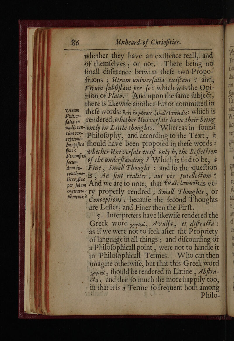 PET PRINT AE PE AN OTS STS PRET PNR TR ET Ete whether they have an exiftence reall, and of themfelves; or not. There being no fmall difference betwixt thefe two Propo- Vivum {ubjiftant per fe? which was the Opi- nion of Plato.” Arid upon the fame fubject, there is likewife another Error committed in 00 thefe words: ELITE OM pipes Lidais?mvoratie? which IS falia in rendered; whether Univerfals have their being mudistat- ely in Litile thoughts. Whereas in found cime D Dilofophy, and according to the Text, It buspofita fhould have been propoled in thefe words : fus whether Univerfals exift only by the Reflection Vrrumfnt 7 4. | Ne rec tl feu Of the underflanding ? Whichis fadto be, a dm in Fine, Small Thought : and fo the -queftion Titer5for iS) An fint realiter , aut per Intellectum © per folam And we are to note, that Adis emvotais,is yc- cogitatio~ yy properly rendred , Small Thoughts , or CU Conceptions ; becaufe the fecond Thoughts are Lefler, and Finer then the Firft. 5. Interpreters have likewife rendered the | Greek word UCIT 5 Avulfa, el diftracta : | | as if we were not to feek after the Propriety | of Janguage in all things ; and difcourfing of a Philofophicall point , were not to handle tt ‘in Philofophicall Termes. Who can then smagine otherwife, but that this Greek word sept 5 {hould be rendered in Latine , 4bffra- éfa and that fo much the more happily too, th that itis a Terme fo frequent both ae sa Roni Philo-
