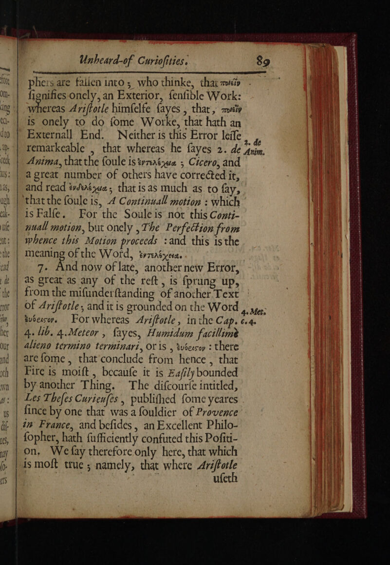 phers are falien into; who thinke, that zo © fignifies onely, an Exterior, fenfible Work: a ae Ariftotle himfelfe {ayes , that, sip is onely to do fome Worke, that hath an Externall End. Neither is this Error leife h | remarkeable , that whereas he fayes 2. de Anim. a Anima, thatthe foule is tvaéyec ; Cicero, and Ni a great number of others have corrected it, : À and read évêque; thatisas much as to fay, | that the foule is, 4 Continual motion : which is Falfe. For the Souleis not this Conti- i nual motion, but onely , The Perfection from | whence this Motion proceeds :and this isthe meaning of the Word, trzasyera. | 4, i 7. And now of late, another new Error, it) as great as any of the reft, is fprung up, : =. * = o*+- ae ne Le LE tn ee à fae Ra date me een ee on SY ERS ERATE BASSET AT Tr HOI MTS oy as tna pede eh RS LAST RER kann tome ES nore of Ariffotle; and itis grounded on the Word , sy: tuéesorn, Forwhereas Ariffotle, inthe Cap. 6.4. Breniecters PENSE EEE alieno termino terminari, OTIS , tubes : there Bil are fome , chat conclude from hence , that Wh Fire is moift , becaufe it is Ea/ily bounded a il by another Thing. The difcourie intitled, Hi Les Thefes Curienfes | publifhed fome yeares lil fince by one that was a fouldier of Provence it im France, and befides , an Excellent Philo- | le een nee be Th ee SEE : ath On, Wefay therefore only here, that which AU ufeth | | { EP ENTE LA nb cd ag EAR a EIR ep tenet