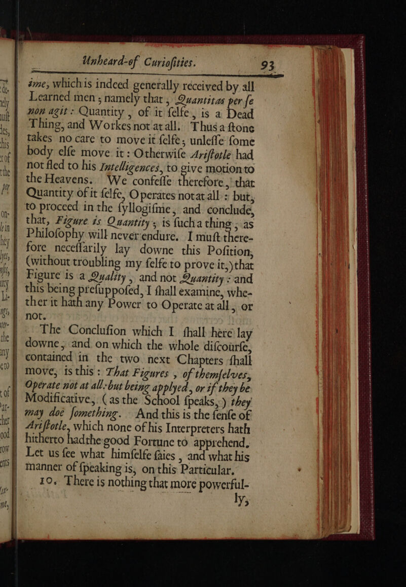 #me, whichis indeed generally received by all Learned men ; namely that ; Quantitas per fe non agit: Quantity , of it {elfe is a Dead Thing, and Workes notatall. Thusaftone takes no care to move it felfe; unleffe fome body elfe move it: Otherwife Ariffotlé had not fled to his Zntelligences, to give motion to that, Figure is Quantity; ts fucha thing ; as Philofophy will neverendure. I mutt there- fore neceflarily lay downe this Pofition, (without troubling my felfe to prove it,) that Figure is a Quality, and not Quantity : and ther it hath any Power to Operate at all er not. The Conclufion which I fhall here lay contained in the two. next Chapters halk Operate not at all-but being applyed. or if they be ModiGtatvc, (as the Sool eae ) she) may dot fomething. And this is the fenfe of Ariftotle, which none of his Interpreters hath hitherto hadthe good Fortune to apprehend, Let us fee what himfelfe fies | and what his manner of {peaking is, on this Particular. 10. There is nothing that more powerful- | ro + A ly; Dear rencs das 7e 5 CER D a ate err = = a - ~ ~ a 2 i - weet 0 eee EROS e eel Te Cee &amp; en ae Se Sg Meth md me ERP ee ASA Ae Re wins ear ‘ A mace DETTES Durheis me. conan as awh © en ane A ARE 3-05 TT ot a ae Se ch SEINS TT er at PARC TES Pere ccd HT em ated oaks HA he dE PRET RER EC