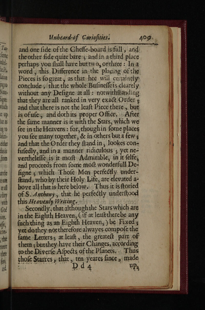 ns Tai e eng lation gg Nine. Unheard-of Curiofities. the other fide-quite bares; andin athird place perhaps you fhall have buttwo, orthree : Ina word , ithis. Difference in: the placing’ of the Pieces is fogreat, as that hee will certainely conclude 5/ that the whole Bufineffeis-clearely without-any Defigne at all: notwithftanding that they are all. ranked in very exact Order 5 and that there is not the leaft Piece there, but is ofufey; and dothits proper Office. » After the fame manner is it with the Stars, which we fee inthe Heavens : for,thoughin fome places you fee many together, &amp; in others but a few ; and that the Order they ftand in, lookes con- fufedly, and ina manner ridiculous ; yet ne- vertheleffevis it moft Admirable, in it felfe, and proceeds from fome moft wonderfull De- figne ; which Thofe: Men: perfeétly. under- ftand; who-by their Holy. Life, are elevated a- bove al} thatis here below. . Thus itis ftoried of §. Anthony, that he perfectly underftood this Heavenly, Writing. > Le rs Secondly, that hip the Starswhich are inthe Eighth Heaven, (if at leafttherebe any fuchithing as an Eighth Heaven, ) be Fixed’; yet dothey: northerefore alwayes.compofe the fame Letters; at leaft , the greateft part of them ; butthey:have their Changes, according tothe Diverfe A ‘pects of the Planets. .. Thus chofe Starres ; chat, ten yeares finçe made 4, pace cece te tpn Das Sa AT DDR SU RG DETTE TEE TS sig Ne. cena k ime Sain Se Da Se eas aS BA KS DRE CE Se ee ES SET SSSR TETE mh endeocneak we aan atece ce nask ananas ans Cas tan Teme nace UN SEPTATE LE ah ed eng we ne