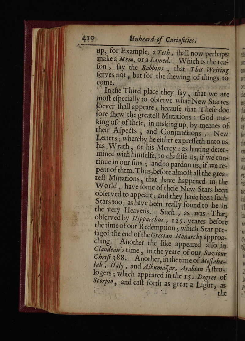 . ER er enr ete tonne encens cts PRE gore y Rte nm ed RE ES Mr re at ee De Le NS - PPO PLETE SEPT ee sean a PPT TEE RE En wee haem 2 RATES Tre rece et nd rong og wee cee Lex » Unheard-of Curiofities. up, for Example, aZerh, thall now perhaps: makea Mem, oraLamed. Which is the rea- fon , {ay the Rabbins 5 that, Thss Writing feryes not, but for the fhewing of things ‘to come, | Inthe Third place they fay, that.we ate moft e{pecially to obferve what New Starres foever {hall appeare ; becaufe that Thefe doë fore-fhew the greateft Mutations : God ma. king ufe of theje, in making up, by:meanes of. their Afpeas , and Conjunétions :,:. New Letters; whereby he either ex preflethuntous his Wrath, or his Mercy : as having deter mined with himfelfe;to chaftife Us} if we Con: tinue in our fins; ‘and.to pardon us, if were: pent of them. Thus, before almoft all the giea- teft Mutations, ‘that have happened,.in: the World , have fome of thefe New Stars been oblerved to appear. and they have been fuch Stars too, as have been really found to bein: the very Heavens... Such > as..was + Thaty oblerved by Hipparchus, 13 5- yeares before the timéof our Redemption; which Star pre- faged the end of the Grecian Monarchy approa: ching. Another the like appeared alfa in Clandean’s time , inthe yeare of our Saviour Chriff 388. Another, inthetimeof Mel] aha- lah, Haly , and AlbumaXar, Arabian A fro- logers ; which appeared inthe 15, Degree .of Scorpio, and caft forth as great a Light, a mh | ig LU : the
