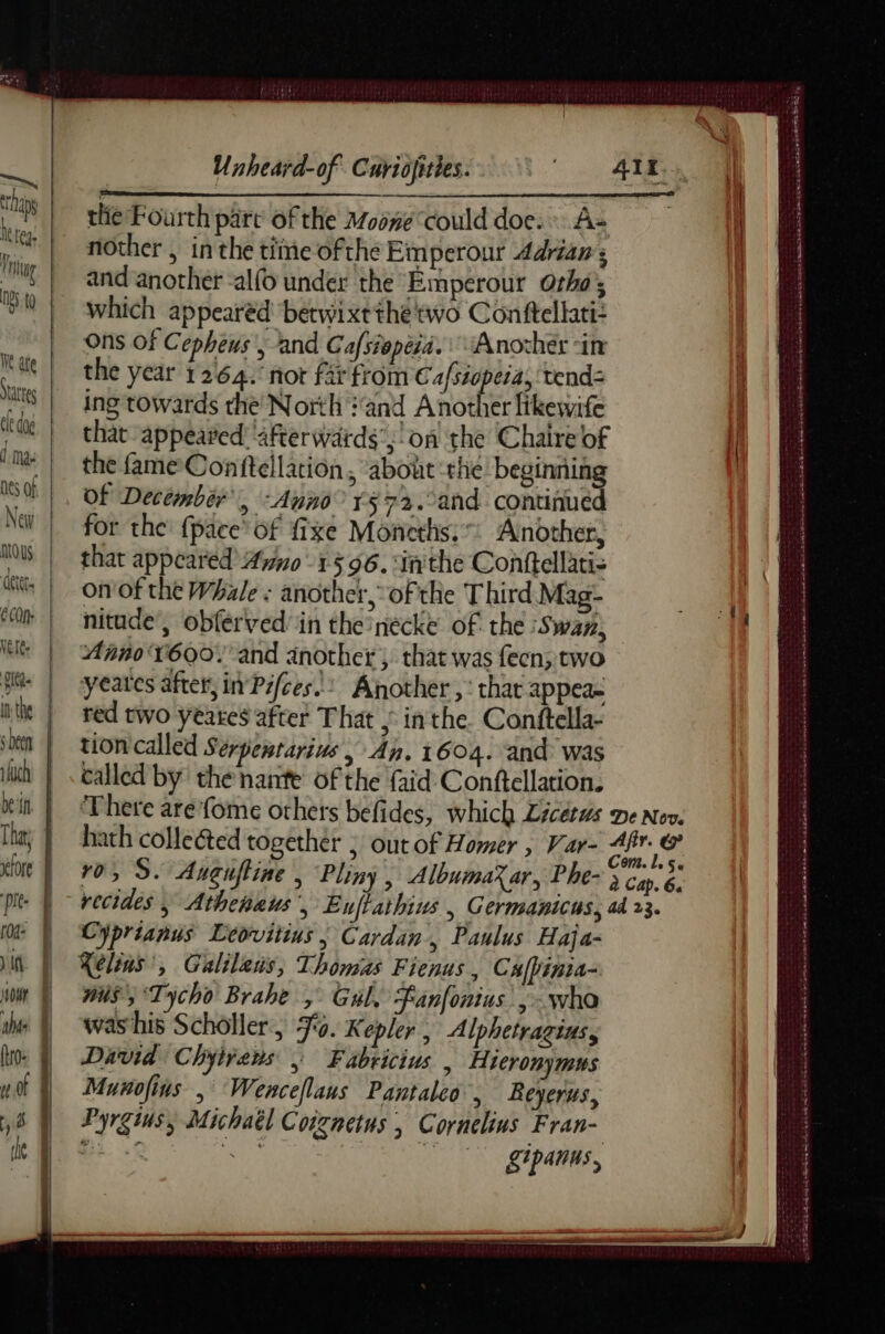 ve Dap he te Thing NBS. tg We ate States le dag ] Ma: Nes Of New nous detet. CON: Nets Det ifuch Dein That a XT0fe pre. f04: )if Hour nie (tro: mot 8 eg ers Unheard-of Curiofities. the Fourth part of the Moone could doe. A+ nother , in the tiine ofthe Emperour Adrian ; and another -alfo under the Emperour Otho’; which appearéd betwixt the two Conftellati: Ons Of Cepheus ; and Cafsiepeid. Another in the year 1264. nor far from ye ere tend= ing towards the North and Another fikewife chat appeared ‘after wards’;!on the Chaire of the fame Conftellation, about rhe beginning of December Ne ‘Anno 572. and continued for the {pace’ of fixe Moneths:: Another, that appeared Ano +596. ‘inthe Conftellatis on of the Whale : another, of the Third Mag- nitude’, obferved' in the nécke of the Swan; Anno'V6Q0. and another, that was fecn; two yeates after, in Pfces/: Another , that appea- red two yeakes after That ,° in the. Conftella- tioncalled Serpemtarius , An. 1604. ‘and was called by the nante of the faid Conftellation. There are'fome others befides, which Licétws De Nov. hath collected together ; out of Homer , Var- Ai à ro, S. Anguftine , Pliny , AlbumaX ar, Phe- ; Ca. à recides | Athehkus, Euflathins , G CYMBARICUS, ad 23. Cyprianus Leovitius ; Cardan, Paulus Haja- Xelins’, Galilens, Thomas Fienus, Cxfpinia- nus, ‘Tycho Brahe , Gul, Fan[onius. ;: who was his Schôller, Jo. Kepler , Alphetragius, David Chyivens , Fabricius | Hieronymus Munofins , Wenceflans Pantaleo, Beyerus, Pyrgius, Michaël Coignetus | Cornelius Fran- bic Re TUE D ICT tee gipanus, eee ES ATP T D EE Le HU Ep PR EE ee ET ea ene qe + RTE Ce SF + a SS a SR Ek ek me mn at CTE ES LE ee ed eng ne me a er 20 LS a eee
