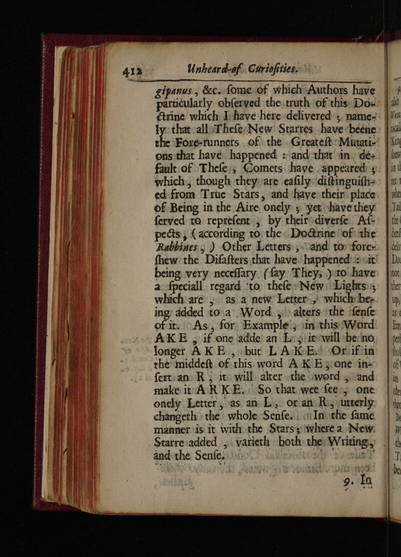 er ente TASSE SPS SN TEEPE LS D TER PNR ma Éd DE ms mn ot Unheard-0f. Guriofities. ons that have happened : and that in, dé: | fault of Thefe,; Comets have appeared ÿ | which. though they are eafily:diftinguifh: | ed from True Stars, and 'have-thein place of Being in the Aire, onely: ; yet have they ferved ta reprefent ; by their diverfe. Af- pects, (according to: the. Doctrine ‘of the Rabbines, ) Other Letters ; ‘and to fore: fhew:the Difafters that have, happened 2 cat! being very neceflary. (fay They; )to have a fpeciall regard ‘to thefe- New: Lights»; which are , as a new Letter, whichcbe; ing added to.a Word 5: alters the fenfe of it. As, for Example ; in this Word AKE , if one adde an Le >! iecwill ber'no, longer AK E , but L A KE: Oruf in the middeft of this word A KE; one in= fert.an: R , it: will alter the sword , ‘and make inAR KE. So that wee fee, one onelÿ Letter, as an L, or an Roy utterly. changeth the whole Senfe. 1 Ini the fame manner is it with the Stars: where a. New. Starre:added ; varieth both the: Writing,’ | andthe Senfess sinc) salir bic T