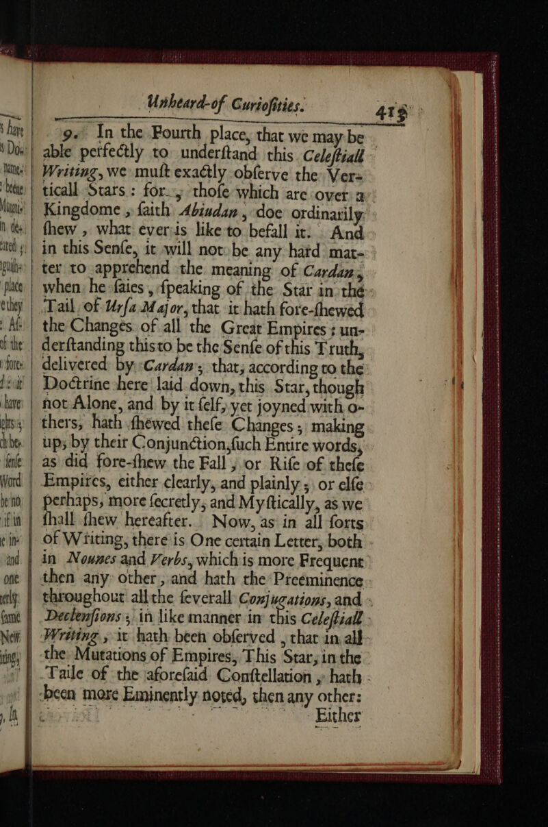 ‘gs In the Fourth place, that we maybe - able perfectly to underftand this. Cele/tiall | Writing, we muft exactly obferve the Ver: | ticall Stars : for; thofe which are over: a: | Kingdome , faith Abiadan, doe ordinarily. fhew , what everiis like to befall it: And in this Senfe, 1t will not»be any haïd mat : ter to apprehend the. meaning of Cards when, he fates , {peaking of the Star in thé: Tail, of Urfa.M aor, that it hath fore-fhewed the Changes. of all the Great Empires + un- derftanding thisto be the Senfe of this Truth, delivered: byr:Cardan; that; according to the Doéirine here laid down, this Star, though not Alone, and by ir felf, yet joyned with o- ÿ | thers, hath fhewed thefe Changes ; making up; by their Conjunétion;fuch Entire words, as did fore-fhew the Fall ; or Rife of thefe | Empires, either clearly, and plainly ; or elfe perhaps, more fecretly, and Myftically, as we of Writing, there is One certain Letter, both nd  Secs elk ven une sens tue Es > Sk he ace Ee ee RSE aS we OE - . Ansa kk Seema re